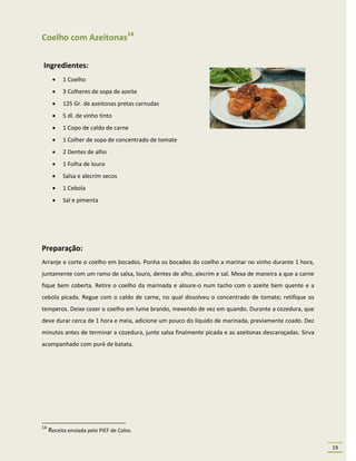 Coelho com Azeitonas14

Ingredientes:
          1 Coelho
          3 Colheres de sopa de azeite
          125 Gr. de azeitonas pretas carnudas
          5 dl. de vinho tinto
          1 Copo de caldo de carne
          1 Colher de sopa de concentrado de tomate
          2 Dentes de alho
          1 Folha de louro
          Salsa e alecrim secos
          1 Cebola
          Sal e pimenta




Preparação:
Arranje e corte o coelho em bocados. Ponha os bocados do coelho a marinar no vinho durante 1 hora,
juntamente com um ramo de salsa, louro, dentes de alho, alecrim e sal. Mexa de maneira a que a carne
fique bem coberta. Retire o coelho da marinada e aloure-o num tacho com o azeite bem quente e a
cebola picada. Regue com o caldo de carne, no qual dissolveu o concentrado de tomate; retifique os
temperos. Deixe cozer o coelho em lume brando, mexendo de vez em quando. Durante a cozedura, que
deve durar cerca de 1 hora e meia, adicione um pouco do líquido de marinada, previamente coado. Dez
minutos antes de terminar a cozedura, junte salsa finalmente picada e as azeitonas descaroçadas. Sirva
acompanhado com puré de batata.




14
     Receita enviada pelo PIEF de Colos.

                                                                                                         19
 