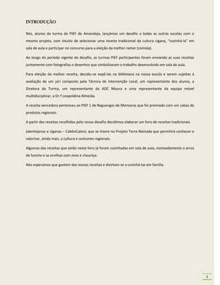 INTRODUÇÃO

Nós, alunos da turma do PIEF de Amareleja, lançámos um desafio a todas as outras escolas com o
mesmo projeto, com intuito de selecionar uma receita tradicional da cultura cigana, “cozinhá-la” em
sala de aula e participar no concurso para a eleição da melhor ramar (comida).

Ao longo do período vigente do desafio, as turmas PIEF participantes foram enviando as suas receitas
juntamente com fotografias e desenhos que simbolizaram o trabalho desenvolvido em sala de aula.

Para eleição da melhor receita, decidiu-se expô-las na biblioteca na nossa escola e serem sujeitas à
avaliação de um júri composto pela Técnica de Intervenção Local, um representante dos alunos, a
Diretora da Turma, um representante da ADC Moura e uma representante da equipa móvel
multidisciplinar, a Dr.ª Leopoldina Almeida.

A receita vencedora pertenceu ao PIEF 1 de Reguengos de Monsaraz que foi premiado com um cabaz de
produtos regionais.

A partir das receitas recolhidas pelo nosso desafio decidimos elaborar um livro de receitas tradicionais

(alentejanas e ciganas – CabénCalon), que se insere no Projeto Terra Nómada que permitirá conhecer e
valorizar, ainda mais, a cultura e costumes regionais.

Algumas das receitas que estão neste livro já foram cozinhadas em sala de aula, nomeadamente o arroz
de funcho e as ervilhas com ovos e chouriço.

Nós esperamos que gostem das nossas receitas e divirtam-se a cozinhá-las em família.




                                                                                                           2
 