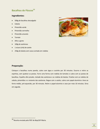 Bacalhau de Páscoa16
Ingredientes:

     500g de bacalhau dessalgado
     Cebola
     Pimentão verde
     Pimentão vermelho
     Pimentão amarelo
     Tomate
     Alho a gosto
     100g de azeitonas
     1 xícara (chá) de azeite
     250g de batata sem casca cortada em rodelas




Preparação:
Coloque o bacalhau numa panela, cubra com água e cozinhe por 30 minutos. Escorra e retire as
espinhas, sem quebrar as postas. Forre uma forma com rodelas de tomates e cubra com as postas de
bacalhau. Espalhe alho picado, metade das azeitonas e as rodelas de batata. Finalize com as rodelas de
cebola, pimentões e o restante das azeitonas. Regue com o azeite, cubra com papel-alumínio e leve ao
forno médio, pré-aquecido, por 30 minutos. Retire o papel-alumínio e asse por mais 10 minutos. Sirva
em seguida.




16
     Receita enviada pelo PIEF de Beja/Stª Maria.

                                                                                                         21
 