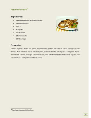 Assado de Peixe18

Ingredientes:
          1 Kg de peixe do rio (achigãs ou barbos)
          1 Molho de poejos
          Sal q.b.
          Malagueta
          2 dl de azeite
          2 Dentes de alho
          1 Dl de vinagre


Preparação:
Amanhe o peixe e dê-lhe uns golpes. Seguidamente, grelhe-o em lume de carvão e coloque-o numa
travessa. Num almofariz, pise as folhas de poejo, os dentes de alho, a malagueta e sal a gosto. Regue a
mistura com o azeite, o vinagre e o molho que o peixe entretanto libertou na travessa. Regue o peixe
com a mistura e acompanhe com batata cozida.




18
     Receita enviada pelo PIEF de Colos.

                                                                                                          23
 