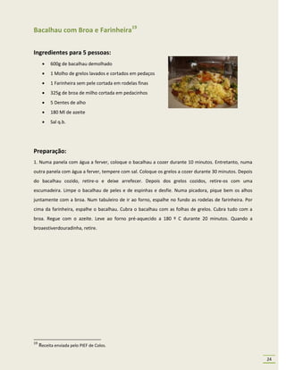 Bacalhau com Broa e Farinheira19

Ingredientes para 5 pessoas:
          600g de bacalhau demolhado
          1 Molho de grelos lavados e cortados em pedaços
          1 Farinheira sem pele cortada em rodelas finas
          325g de broa de milho cortada em pedacinhos
          5 Dentes de alho
          180 Ml de azeite
          Sal q.b.




Preparação:
1. Numa panela com água a ferver, coloque o bacalhau a cozer durante 10 minutos. Entretanto, numa
outra panela com água a ferver, tempere com sal. Coloque os grelos a cozer durante 30 minutos. Depois
do bacalhau cozido, retire-o e deixe arrefecer. Depois dos grelos cozidos, retire-os com uma
escumadeira. Limpe o bacalhau de peles e de espinhas e desfie. Numa picadora, pique bem os alhos
juntamente com a broa. Num tabuleiro de ir ao forno, espalhe no fundo as rodelas de farinheira. Por
cima da farinheira, espalhe o bacalhau. Cubra o bacalhau com as folhas de grelos. Cubra tudo com a
broa. Regue com o azeite. Leve ao forno pré-aquecido a 180 º C durante 20 minutos. Quando a
broaestiverdouradinha, retire.




19
     Receita enviada pelo PIEF de Colos.

                                                                                                        24
 
