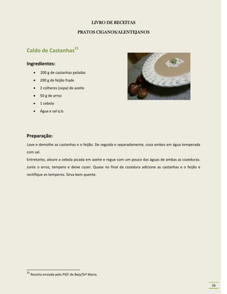 LIVRO DE RECEITAS

                                   PRATOS CIGANOS/ALENTEJANOS



Caldo de Castanhas21

Ingredientes:
          200 g de castanhas peladas
          200 g de feijão frade
          2 colheres (sopa) de azeite
          50 g de arroz
          1 cebola
          Água e sal q.b.




Preparação:
Lave e demolhe as castanhas e o feijão. De seguida e separadamente, coza ambos em água temperada
com sal.
Entretanto, aloure a cebola picada em azeite e regue com um pouco das águas de ambas as cozeduras.
Junte o arroz, tempere e deixe cozer. Quase no final da cozedura adicione as castanhas e o feijão e
rectifique os temperos. Sirva bem quente.




21
     Receita enviada pelo PIEF de Beja/Stª Maria.

                                                                                                      26
 