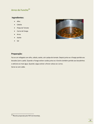 Arroz de Funcho24

Ingredientes:
         Alho
         Cebola
         Polpa de Tomate
         Carne de frango
         Arroz
         Azeite
         Sal




Preparação:
Faz-se um refogado com alho, cebola, azeite, sal e polpa de tomate. Depois junta-se o frango partido aos
bocados (sem a pele). Quando o frango estiver cozido junta-se o funcho também partido aos bocadinhos
e adiciona-se mais água. Quando a água estiver a ferver coloca-se o arroz.
Serve-se com caldo.




24
     Receita preparada pelo PIEF de Amareleja.

                                                                                                           29
 