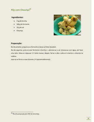 Pão com Chouriço26

Ingredientes:
          2 kg de farinha
          500 g de fermento
          10 g de sal
          Chouriço




Preparação:
No dia anterior, prepara-se o fermento e deixa-se fintar (levedar).
No dia seguinte, junta-se este fermento à farinha e adiciona-se o sal. Amassa-se com água, até fazer
uma bola. Deixa-se repousar 2 h (esta massa). Depois, faz-se o pão e põe-se lá dentro o chouriço às
rodelas.
Leva-se ao forno a cozer durante 1 h (aproximadamente)




26
     Receita preparada pelo PIEF de Amareleja.

                                                                                                       31
 