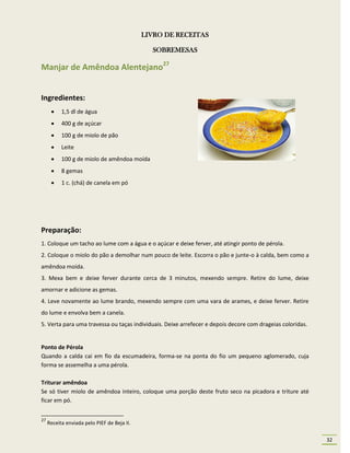 LIVRO DE RECEITAS

                                               SOBREMESAS

Manjar de Amêndoa Alentejano27


Ingredientes:
          1,5 dl de água
          400 g de açúcar
          100 g de miolo de pão
          Leite
          100 g de miolo de amêndoa moída
          8 gemas
          1 c. (chá) de canela em pó




Preparação:
1. Coloque um tacho ao lume com a água e o açúcar e deixe ferver, até atingir ponto de pérola.
2. Coloque o miolo do pão a demolhar num pouco de leite. Escorra o pão e junte-o à calda, bem como a
amêndoa moída.
3. Mexa bem e deixe ferver durante cerca de 3 minutos, mexendo sempre. Retire do lume, deixe
amornar e adicione as gemas.
4. Leve novamente ao lume brando, mexendo sempre com uma vara de arames, e deixe ferver. Retire
do lume e envolva bem a canela.
5. Verta para uma travessa ou taças individuais. Deixe arrefecer e depois decore com drageias coloridas.


Ponto de Pérola
Quando a calda cai em fio da escumadeira, forma-se na ponta do fio um pequeno aglomerado, cuja
forma se assemelha a uma pérola.

Triturar amêndoa
Se só tiver miolo de amêndoa inteiro, coloque uma porção deste fruto seco na picadora e triture até
ficar em pó.


27
     Receita enviada pelo PIEF de Beja II.

                                                                                                           32
 