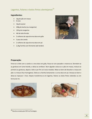 Lagartos, folares e bolos fintos alentejanos29

Ingredientes:
          1kg de pão em massa
          6 ovos
          1kg de açúcar
          200g de banha (ou margarina)
          150 g de margarina
          4dl de leite fervido
          3 colheres de sopa de erva doce em grão
          3 paus de canela
          2 colheres de sopa de erva doce em pó
          2,2kg Farinha com fermento (até tender)




Preparação:
Ferve-se o leite com a canela e a erva doce em grão, Passa-se num passador e reserva-se. Derretem-se
as gorduras em lume brando, e deixa-se arrefecer. Num alguidar coloca-se o pão em massa, mistura-se
primeiro as gorduras, depois o leite e por fim os 6 ovos mexidos. Mexe-se bem até dissolver a massa em
pão e a mistura ficar homogénea. Deita-se a farinha lentamente e a erva doce em pó. Amassa-se bem e
deixa-se repousar 1 hora. Depois transforma-se em lagartos, folares ou bolos fintos redondos ou em
forma de rim.




29
     Receita enviada pelo PIEF de Portalegre.

                                                                                                         34
 