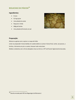 BOLACHAS DA PÁSCOA30

Ingredientes:
         8 ovos
         0,5 kg açúcar
         Uma pitada de canela
         Raspa de 1 limão
         600g de farinha
         Uma pitada de fermento em pó




Preparação:
Misturar as gemas com o açúcar e a raspa de limão
Juntar ao preparado 4 claras batidas em castelo (deitar as outras 4 claras fora). Juntar, aso poucos, a
farinha, o fermento em pó e a canela. Amassar tudo muito bem.
Moldar as bolachas com a forma desejada e levar ao forno a 170o até ficarem ligeiramente douradas.




30
     Receita enviada pelo PIEF de Reguengos de Monsaraz I.

                                                                                                          35
 