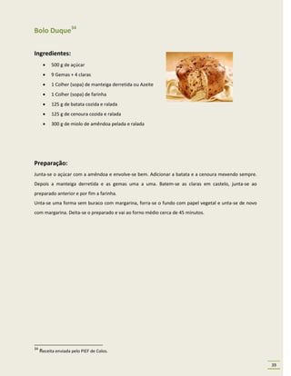 Bolo Duque34

Ingredientes:
          500 g de açúcar
          9 Gemas + 4 claras
          1 Colher (sopa) de manteiga derretida ou Azeite
          1 Colher (sopa) de farinha
          125 g de batata cozida e ralada
          125 g de cenoura cozida e ralada
          300 g de miolo de amêndoa pelada e ralada




Preparação:
Junta-se o açúcar com a amêndoa e envolve-se bem. Adicionar a batata e a cenoura mexendo sempre.
Depois a manteiga derretida e as gemas uma a uma. Batem-se as claras em castelo, junta-se ao
preparado anterior e por fim a farinha.
Unta-se uma forma sem buraco com margarina, forra-se o fundo com papel vegetal e unta-se de novo
com margarina. Deita-se o preparado e vai ao forno médio cerca de 45 minutos.




34
     Receita enviada pelo PIEF de Colos.

                                                                                                   39
 
