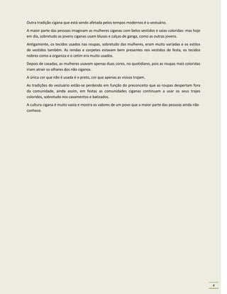 Outra tradição cigana que está sendo afetada pelos tempos modernos é o vestuário.
A maior parte das pessoas imaginam as mulheres ciganas com belos vestidos e saias coloridas: mas hoje
em dia, sobretudo as jovens ciganas usam blusas e calças de ganga, como as outras jovens.
Antigamente, os tecidos usados nas roupas, sobretudo das mulheres, eram muito variadas e os estilos
de vestidos também. As rendas e corpetes estavam bem presentes nos vestidos de festa, os tecidos
nobres como a organiza e o cetim era muito usados.
Depois de casadas, as mulheres usavam apenas duas cores, no quotidiano, pois as roupas mais coloridas
iriam atrair os olhares dos não ciganos.
A única cor que não é usada é o preto, cor que apenas as viúvas trajam.
As tradições do vestuário estão-se perdendo em função do preconceito que as roupas despertam fora
da comunidade, ainda assim, em festas as comunidades ciganas continuam a usar os seus trajes
coloridos, sobretudo nos casamentos e batizados.
A cultura cigana é muito vasta e mostra os valores de um povo que a maior parte das pessoas ainda não
conhece.




                                                                                                        4
 