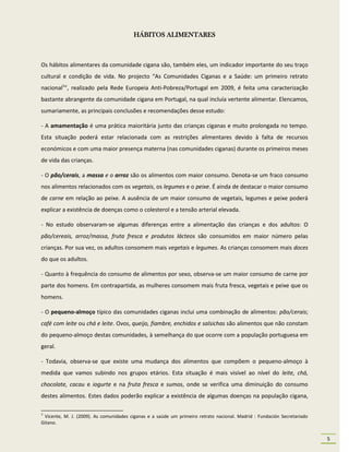 HÁBITOS ALIMENTARES



Os hábitos alimentares da comunidade cigana são, também eles, um indicador importante do seu traço
cultural e condição de vida. No projecto “As Comunidades Ciganas e a Saúde: um primeiro retrato
nacional1”, realizado pela Rede Europeia Anti-Pobreza/Portugal em 2009, é feita uma caracterização
bastante abrangente da comunidade cigana em Portugal, na qual incluía vertente alimentar. Elencamos,
sumariamente, as principais conclusões e recomendações desse estudo:

- A amamentação é uma prática maioritária junto das crianças ciganas e muito prolongada no tempo.
Esta situação poderá estar relacionada com as restrições alimentares devido à falta de recursos
económicos e com uma maior presença materna (nas comunidades ciganas) durante os primeiros meses
de vida das crianças.

- O pão/cerais, a massa e o arroz são os alimentos com maior consumo. Denota-se um fraco consumo
nos alimentos relacionados com os vegetais, os legumes e o peixe. É ainda de destacar o maior consumo
de carne em relação ao peixe. A ausência de um maior consumo de vegetais, legumes e peixe poderá
explicar a existência de doenças como o colesterol e a tensão arterial elevada.

- No estudo observaram-se algumas diferenças entre a alimentação das crianças e dos adultos: O
pão/cereais, arroz/massa, fruta fresca e produtos lácteos são consumidos em maior número pelas
crianças. Por sua vez, os adultos consomem mais vegetais e legumes. As crianças consomem mais doces
do que os adultos.

- Quanto à frequência do consumo de alimentos por sexo, observa-se um maior consumo de carne por
parte dos homens. Em contrapartida, as mulheres consomem mais fruta fresca, vegetais e peixe que os
homens.

- O pequeno-almoço típico das comunidades ciganas inclui uma combinação de alimentos: pão/cerais;
café com leite ou chá e leite. Ovos, queijo, fiambre, enchidos e salsichas são alimentos que não constam
do pequeno-almoço destas comunidades, à semelhança do que ocorre com a população portuguesa em
geral.

- Todavia, observa-se que existe uma mudança dos alimentos que compõem o pequeno-almoço à
medida que vamos subindo nos grupos etários. Esta situação é mais visível ao nível do leite, chá,
chocolate, cacau e iogurte e na fruta fresca e sumos, onde se verifica uma diminuição do consumo
destes alimentos. Estes dados poderão explicar a existência de algumas doenças na população cigana,

1
 Vicente, M. J. (2009). As comunidades ciganas e a saúde um primeiro retrato nacional. Madrid : Fundación Secretariado
Gitano.


                                                                                                                         5
 