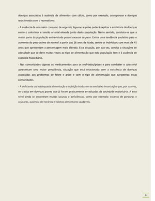 doenças associadas à ausência de alimentos com cálcio, como por exemplo, osteoporose e doenças
relacionadas com o reumatismo.

- A ausência de um maior consumo de vegetais, legumes e peixe poderá explicar a existência de doenças
como o colesterol e tensão arterial elevada junto desta população. Neste sentido, constata-se que a
maior parte da população entrevistada possui excesso de peso. Existe uma tendência paulatina para o
aumento do peso acima do normal a partir dos 16 anos de idade, sendo os indivíduos com mais de 45
anos que apresentam a percentagem mais elevada. Esta situação, por sua vez, conduz a situações de
obesidade que se deve muitas vezes ao tipo de alimentação que esta população tem e à ausência de
exercício físico diário.

- Nas comunidades ciganas os medicamentos para os resfriados/gripes e para combater o colesterol
apresentam uma maior prevalência, situação que está relacionada com a existência de doenças
associadas aos problemas de febre e gripe e com o tipo de alimentação que caracteriza estas
comunidades.

- A deficiente ou inadequada alimentação e nutrição traduzem-se em baixa imunização que, por sua vez,
se traduz em doenças graves que já foram praticamente erradicadas da sociedade maioritária. A este
nível ainda se encontram muitas lacunas e deficiências, como por exemplo: excesso de gorduras e
açúcares, ausência de horários e hábitos alimentares saudáveis.




                                                                                                        6
 