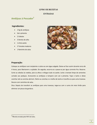 LIVRO DE RECEITAS

                                             ENTRADAS

Amêijoas à Pescador2

Ingredientes:
          2 Kg de amêijoas
          Sal e pimenta
          2 Cebolas
          3 Dentes de alho
          1 dl de azeite
          3 Tomates maduros
          1 Raminho de salsa




Preparação:
Coloque as amêijoas num recipiente e cubra-as com água salgada. Deixe-as ficar assim durante cerca de
4 horas, para libertarem a sujidade. De seguida, escorra-as e passe-as por água corrente fria. Reserve.
Corte as cebolas às rodelas, pise os alhos e refogue tudo no azeite. Junte o tomate limpo de sementes
cortado aos pedaços. Acrescente as amêijoas e tempere com sal e pimenta. Tape o tacho e deixe
cozinhar até as conchas abrirem. Retire as conchas e o molho do tacho e transfira-os para uma travessa.
Decore com raminhos de salsa.
Dica: Depois de transferir as amêijoas para uma travessa, regue-as com o sumo de meio limão para
eliminar um pouco da gordura.




2
    Receita enviada pelo PIEF de Colos.

                                                                                                          7
 