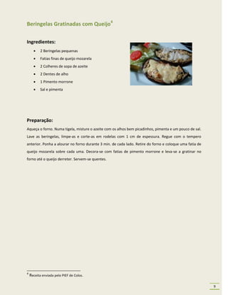 Beringelas Gratinadas com Queijo4

Ingredientes:
          2 Beringelas pequenas
          Fatias finas de queijo mozarela
          2 Colheres de sopa de azeite
          2 Dentes de alho
          1 Pimento morrone
          Sal e pimenta




Preparação:
Aqueça o forno. Numa tigela, misture o azeite com os alhos bem picadinhos, pimenta e um pouco de sal.
Lave as beringelas, limpe-as e corte-as em rodelas com 1 cm de espessura. Regue com o tempero
anterior. Ponha a alourar no forno durante 3 min. de cada lado. Retire do forno e coloque uma fatia de
queijo mozarela sobre cada uma. Decora-se com fatias de pimento morrone e leva-se a gratinar no
forno até o queijo derreter. Servem-se quentes.




4
    Receita enviada pelo PIEF de Colos.

                                                                                                         9
 