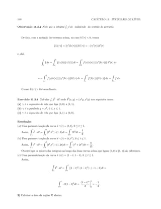 100 CAP´ITULO 11. INTEGRAIS DE LINHA
Observa¸c˜ao 11.3.2 Note que a integral γ
f ds independe do sentido de percurso.
De fato, com a nota¸c˜ao do teorema acima, no caso h (τ)  0, temos
λ (τ) = γ (h(τ)) |h (τ)| = − γ (τ) h (τ)
e, da´ı,
γ
f ds =
b
a
f(γ(t)) γ (t) dt =
c
d
f(γ(h(τ))) γ (h(τ)) h (τ) dτ
= −
d
c
f(γ(h(τ))) γ (h(τ)) h (τ) dτ =
d
c
f(λ(τ)) λ (τ) dτ =
λ
f ds.
O caso h (τ)  0 ´e semelhante.
Exerc´ıcio 11.3.4 Calcular γ
F · dr onde F(x, y) = (x2
y, x2
y) nos seguintes casos:
(a) γ ´e o segmento de reta que liga (0, 0) a (1, 1).
(b) γ ´e a par´abola y = x2
, 0 ≤ x ≤ 1.
(c) γ ´e o segmento de reta que liga (1, 1) a (0, 0).
Resolu¸c˜ao:
(a) Uma parametriza¸c˜ao da curva ´e γ(t) = (t, t), 0 ≤ t ≤ 1.
Assim,
γ
F · dr =
1
0
(t3
, t3
) · (1, 1)dt =
1
0
2t3
dt =
1
2
.
(b) Uma parametriza¸c˜ao da curva ´e γ(t) = (t, t2
), 0 ≤ t ≤ 1.
Assim,
γ
F · dr =
1
0
(t4
, t4
) · (1, 2t)dt =
1
0
(t4
+ 2t5
)dt =
8
15
.
Observe que os valores das integrais ao longo das duas curvas acima que ligam (0, 0) e (1, 1) s˜ao diferentes.
(c) Uma parametriza¸c˜ao da curva ´e γ(t) = (1 − t, 1 − t), 0 ≤ t ≤ 1.
Assim,
γ
F · dr =
1
0
((1 − t)3
, (1 − t)3
) · (−1, −1)dt =
1
0
−2(1 − t)3
dt =
(1 − t)4
2
1
0
= −
1
2
.
2) Calcular a ´area da regi˜ao R abaixo.
 