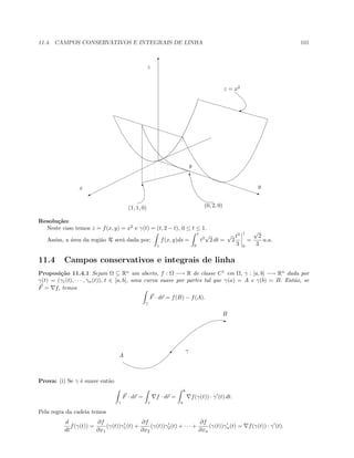 11.4. CAMPOS CONSERVATIVOS E INTEGRAIS DE LINHA 101
T
q%
x
z
y
y
(1, 1, 0)
z = x2
(0, 2, 0)
T
T
'
Resolu¸c˜ao:
Neste caso temos z = f(x, y) = x2
e γ(t) = (t, 2 − t), 0 ≤ t ≤ 1.
Assim, a ´area da regi˜ao R ser´a dada por:
γ
f(x, y)ds =
1
0
t2
√
2 dt =
√
2
t3
3
1
0
=
√
2
3
u.a.
11.4 Campos conservativos e integrais de linha
Proposi¸c˜ao 11.4.1 Sejam Ω ⊆ Rn
um aberto, f : Ω −→ R de classe C1
em Ω, γ : [a, b] −→ Rn
dada por
γ(t) = (γ1(t), · · · , γn(t)), t ∈ [a, b], uma curva suave por partes tal que γ(a) = A e γ(b) = B. Ent˜ao, se
F = f, temos
γ
F · dr = f(B) − f(A).

E
A
B
γ
Prova: (i) Se γ ´e suave ent˜ao
γ
F · dr =
γ
f · dr =
b
a
f(γ(t)) · γ (t) dt.
Pela regra da cadeia temos
d
dt
f(γ(t)) =
∂f
∂x1
(γ(t))γ1(t) +
∂f
∂x2
(γ(t))γ2(t) + · · · +
∂f
∂xn
(γ(t))γn(t) = f(γ(t)) · γ (t).
 