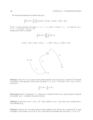 102 CAP´ITULO 11. INTEGRAIS DE LINHA
Do Teorema Fundamental do C´alculo segue que:
γ
f · dr =
b
a
d
dt
f(γ(t)) dt = f(γ(b)) − f(γ(b)) = f(B) − f(A).
(ii) Se γ ´e suave por partes escrevemos γ = γ1 ∪ · · · ∪ γm onde γi ´e suave, i = 1, · · · , m e liga Ai a Ai+1,
i = 1, · · · , m, com A0 = A e Am = B.
Usando (i) em cada γi, obtemos
γ
f · dr =
m
i=1 γi
f · dr
= f(A1) − f(A) + f(A2) − f(A1) + · · · + f(B) − f(Am−1) = f(B) − f(A).
B
E
…
A = A0
γ1
A1
γ2
A2
γ3
A3
Deﬁni¸c˜ao 11.4.1 Se F ´e um campo vetorial cont´ınuo deﬁnido em Ω, dizemos que a integral de F independe
do caminho se para quaisquer curvas suaves por partes γ1, γ2 : [a, b] → Ω tais que γ1(a) = γ2(a) e γ1(b) =
γ2(b) tem-se
γ1
F · dr =
γ2
F · dr.
Observa¸c˜ao 11.4.1 A proposi¸c˜ao 11.4.1 aﬁrma que a integral de linha de um campo gradiente independe
do caminho, isto ´e, s´o depende dos pontos extremos.
Deﬁni¸c˜ao 11.4.2 Uma curva γ : [a, b] → Rn
´e dita fechada se γ(a) = γ(b). Neste caso a integral sobre γ
ser´a indicada por γ
.
Deﬁni¸c˜ao 11.4.3 Se F ´e um campo vetorial cont´ınuo deﬁnido em Ω, dizemos que a integral de F ao longo
de qualquer curva fechada ´e zero se γ
F · dr = 0 para toda curva fechada suave por partes, γ : [a, b] → Ω.
 