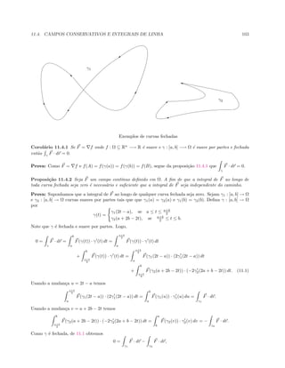 11.4. CAMPOS CONSERVATIVOS E INTEGRAIS DE LINHA 103
!
C
)
u
‚
A

i
γ1
γ2
Exemplos de curvas fechadas
Corol´ario 11.4.1 Se F = f onde f : Ω ⊆ Rn
−→ R ´e suave e γ : [a, b] −→ Ω ´e suave por partes e fechada
ent˜ao γ
F · dr = 0.
Prova: Como F = f e f(A) = f(γ(a)) = f(γ(b)) = f(B), segue da proposi¸c˜ao 11.4.1 que
γ
F · dr = 0.
Proposi¸c˜ao 11.4.2 Seja F um campo cont´ınuo deﬁnido em Ω. A ﬁm de que a integral de F ao longo de
toda curva fechada seja zero ´e necess´ario e suﬁciente que a integral de F seja independente do caminho.
Prova: Suponhamos que a integral de F ao longo de qualquer curva fechada seja zero. Sejam γ1 : [a, b] → Ω
e γ2 : [a, b] → Ω curvas suaves por partes tais que que γ1(a) = γ2(a) e γ1(b) = γ2(b). Deﬁna γ : [a, b] → Ω
por
γ(t) =
γ1(2t − a), se a ≤ t ≤ a+b
2
γ2(a + 2b − 2t), se a+b
2 ≤ t ≤ b.
Note que γ ´e fechada e suave por partes. Logo,
0 =
γ
F · dr =
b
a
F(γ(t)) · γ (t) dt =
a+b
2
a
F(γ(t)) · γ (t) dt
+
b
a+b
2
F(γ(t)) · γ (t) dt =
a+b
2
a
F(γ1(2t − a)) · (2γ1(2t − a)) dt
+
b
a+b
2
F(γ2(a + 2b − 2t)) · (−2γ2(2a + b − 2t)) dt. (11.1)
Usando a mudan¸ca u = 2t − a temos
a+b
2
a
F(γ1(2t − a)) · (2γ1(2t − a)) dt =
b
a
F(γ1(u)) · γ1(u) du =
γ1
F · dr.
Usando a mudan¸ca v = a + 2b − 2t temos
b
a+b
2
F(γ2(a + 2b − 2t)) · (−2γ2(2a + b − 2t)) dt =
a
b
F(γ2(v)) · γ2(v) dv = −
γ2
F · dr.
Como γ ´e fechada, de 11.1 obtemos
0 =
γ1
F · dr −
γ2
F · dr,
 