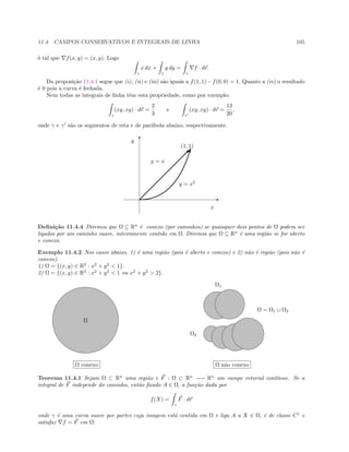 11.4. CAMPOS CONSERVATIVOS E INTEGRAIS DE LINHA 105
´e tal que f(x, y) = (x, y). Logo
γ
x dx +
γ
y dy =
γ
f · dr.
Da proposi¸c˜ao 11.4.1 segue que (i), (ii) e (iii) s˜ao iguais a f(1, 1)−f(0, 0) = 1. Quanto a (iv) o resultado
´e 0 pois a curva ´e fechada.
Nem todas as integrais de linha tˆem esta propriedade, como por exemplo:
γ
(xy, xy) · dr =
2
3
e
γ
(xy, xy) · dr =
13
20
,
onde γ e γ s˜ao os segmentos de reta e de par´abola abaixo, respectivamente.
E
T

y = x
y = x2
x
y
(1, 1)
Deﬁni¸c˜ao 11.4.4 Diremos que Ω ⊆ Rn
´e conexo (por caminhos) se quaisquer dois pontos de Ω podem ser
ligados por um caminho suave, inteiramente contido em Ω. Diremos que Ω ⊆ Rn
´e uma regi˜ao se for aberto
e conexo.
Exemplo 11.4.2 Nos casos abaixo, 1) ´e uma regi˜ao (pois ´e aberto e conexo) e 2) n˜ao ´e regi˜ao (pois n˜ao ´e
conexo).
1) Ω = {(x, y) ∈ R2
: x2
+ y2
 1}.
2) Ω = {(x, y) ∈ R2
: x2
+ y2
 1 ou x2
+ y2
 2}.
Ω
Ω conexo
Ω1
Ω2
Ω = Ω1 ∪ Ω2
Ω n˜ao conexo
Teorema 11.4.1 Sejam Ω ⊂ Rn
uma regi˜ao e F : Ω ⊂ Rn
−→ Rn
um campo vetorial cont´ınuo. Se a
integral de F independe do caminho, ent˜ao ﬁxado A ∈ Ω, a fun¸c˜ao dada por
f(X) =
γ
F · dr
onde γ ´e uma curva suave por partes cuja imagem est´a contida em Ω e liga A a X ∈ Ω, ´e de classe C1
e
satisfaz f = F em Ω.
 