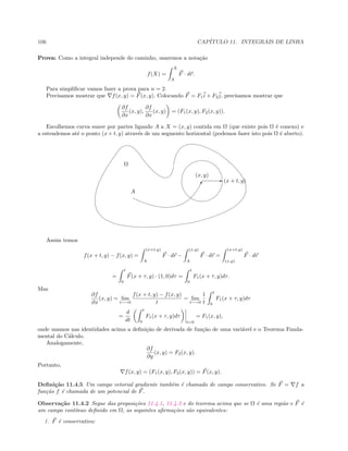 106 CAP´ITULO 11. INTEGRAIS DE LINHA
Prova: Como a integral independe do caminho, usaremos a nota¸c˜ao
f(X) =
X
A
F · dr.
Para simpliﬁcar vamos fazer a prova para n = 2.
Precisamos mostrar que f(x, y) = F(x, y). Colocando F = F1i + F2j, precisamos mostrar que
∂f
∂x
(x, y),
∂f
∂x
(x, y) = (F1(x, y), F2(x, y)).
Escolhemos curva suave por partes ligando A a X = (x, y) contida em Ω (que existe pois Ω ´e conexo) e
a estendemos at´e o ponto (x + t, y) atrav´es de um segmento horizontal (podemos fazer isto pois Ω ´e aberto).
E
!
A
(x + t, y)
(x, y)
Ω
Assim temos
f(x + t, y) − f(x, y) =
(x+t,y)
A
F · dr −
(x,y)
A
F · dr =
(x+t,y)
(x,y)
F · dr
=
t
0
F(x + τ, y) · (1, 0)dτ =
t
0
F1(x + τ, y)dτ.
Mas
∂f
∂x
(x, y) = lim
t−→0
f(x + t, y) − f(x, y)
t
= lim
t−→0
1
t
t
0
F1(x + τ, y)dτ
=
d
dt
t
0
F1(x + τ, y)dτ
t=0
= F1(x, y),
onde usamos nas identidades acima a deﬁni¸c˜ao de derivada de fun¸c˜ao de uma vari´avel e o Teorema Funda-
mental do C´alculo.
Analogamente,
∂f
∂y
(x, y) = F2(x, y).
Portanto,
f(x, y) = (F1(x, y), F2(x, y)) = F(x, y).
Deﬁni¸c˜ao 11.4.5 Um campo vetorial gradiente tamb´em ´e chamado de campo conservativo. Se F = f a
fun¸c˜ao f ´e chamada de um potencial de F.
Observa¸c˜ao 11.4.2 Segue das proposi¸c˜oes 11.4.1, 11.4.2 e do teorema acima que se Ω ´e uma regi˜ao e F ´e
um campo cont´ınuo deﬁnido em Ω, as seguintes aﬁrma¸c˜oes s˜ao equivalentes:
1. F ´e conservativo;
 