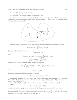 11.4. CAMPOS CONSERVATIVOS E INTEGRAIS DE LINHA 107
2. a integral de F independe do caminho;
3. a integral de F ao longo de qualquer curva fechada ´e zero.
A motiva¸c˜ao para chamarmos um campo gradiente por conservativo pode ser explicada pelo que segue.
Suponhamos que uma part´ıcula de massa m percorra um caminho γ : [a, b] −→ Ω ⊆ Rn
suave por partes,
sob a¸c˜ao da for¸ca resultante F.
B
A
Ω
E

B
%
c
!
…
‚
c
T
F
Usaremos a aqui a nota¸c˜ao r(t) = γ(t) para descrever a posi¸c˜ao da part´ıcula no instante t. Temos
W (trabalho) =
b
a
F(γ(t)) · r (t) dt.
Da segunda Lei de Newton temos:
F(γ(t)) = mr (t).
Mas
F(γ(t)) · r (t) = mr (t) · r (t) =
d
dt
[
1
2
mr (t) · r (t)] =
d
dt
[
1
2
m r (t) 2
] =
d
dt
[
1
2
mv2
(t)],
onde v(t) = r (t) ´e a velocidade escalar da part´ıcula. Portanto,
W =
b
a
d
dt
[
1
2
mv2
(t)]dt =
1
2
mv2
(b) −
1
2
v2
(a) = K(b) − K(a),
onde
K(t) =
1
2
mv2
(t)
´e a energia cin´etica da part´ıcula no instante t. Portanto,
trabalho = varia¸c˜ao da energia cin´etica.
Suponhamos agora que F = f, isto ´e, que F seja conservativo. Da proposi¸c˜ao 11.4.1 segue que
W = f(B) − f(A). Comparando com a f´ormula acima temos que: f(B) − f(A) = K(b) − K(a), ou seja,
K(b) − f(B) = K(a) − f(A).
A quantidade U(P) = −f(P) ser´a chamada de energia potencial da part´ıcula na posi¸c˜ao P.
Assim,
K(a) + U(A) = K(b) + U(B),
ou seja, a soma da energia potencial com a energia cin´etica permanece constante, isto ´e, se conserva.
Exemplo 11.4.3 Encontrar o trabalho realizado pelo campo F(x, y, z) =
k
x2 + y2 + z2
(xi+yj+zk) ao longo
da curva γ : [0, 2π] −→ R3
, dada por γ(t) = (cos t, sen t, t).
 