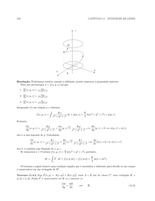108 CAP´ITULO 11. INTEGRAIS DE LINHA
T
q
C
T
'
T
x y
z
A
B
Resolu¸c˜ao: Poder´ıamos resolver usando a deﬁni¸c˜ao, por´em usaremos a proposi¸c˜ao anterior.
Para isto procuremos f = f(x, y, z) tal que
1. ∂f
∂x (x, y, z) = Kx
x2+y2+z2
2. ∂f
∂y (x, y, z) = Ky
x2+y2+z2
3. ∂f
∂z (x, y, z) = Kz
x2+y2+z2
Integrando (1) em rela¸c˜ao a x obtemos
f(x, y, z) =
Kx
x2 + y2 + z2
dx + φ(y, z) =
K
2
ln(x2
+ y2
+ z2
) + φ(y, z).
Portanto,
∂f
∂y
(x, y, z) =
Ky
x2 + y2 + z2
+
∂φ
∂y
(y, z)
(2)
=
Ky
x2 + y2 + z2
=⇒
∂φ
∂y
(y, z) = 0 =⇒ φ(y, z) = φ(z),
isto ´e φ n˜ao depende de y. Calculando,
∂f
∂z
(x, y, z) =
Kz
x2 + y2 + z2
+
∂φ
∂z
(z)
(3)
=
Kz
x2 + y2 + z2
=⇒
∂φ
∂z
φ(z) = 0 =⇒ φ(z) = C,
isto ´e, φ tamb´em n˜ao depende de x, y, z.
Se tomarmos φ = 0 termos f(x, y, z) = K
2 ln(x2
+ y2
+ z2
), portanto,
W =
γ
F · dr = f(1, 0, 2π) − f(1, 0, 0) =
K
2
ln(1 + 4π2
).
O teorema a seguir fornece uma condi¸c˜ao simples que ´e necess´aria e suﬁciente para decidir se um campo
´e conservativo em um retˆangulo de R2
.
Teorema 11.4.2 Seja F(x, y) = A(x, y)i + B(x, y)j, onde A e B s˜ao de classe C1
num retˆangulo R =
[a, b] × [c, d]. Ent˜ao F ´e conservativo em R se e somente se
∂A
∂y
=
∂B
∂x
em R. (11.2)
 