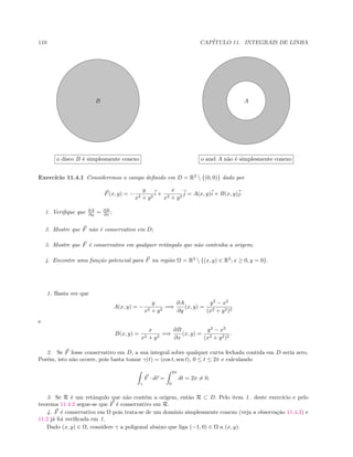 110 CAP´ITULO 11. INTEGRAIS DE LINHA
B AA
o disco B ´e simplesmente conexo o anel A n˜ao ´e simplesmente conexo
Exerc´ıcio 11.4.1 Consideremos o campo deﬁnido em D = R2
 {(0, 0)} dado por
F(x, y) = −
y
x2 + y2
i +
x
x2 + y2
j = A(x, y)i + B(x, y)j.
1. Veriﬁque que ∂A
∂y = ∂B
∂x ;
2. Mostre que F n˜ao ´e conservativo em D;
3. Mostre que F ´e conservativo em qualquer retˆangulo que n˜ao contenha a origem;
4. Encontre uma fun¸c˜ao potencial para F na regi˜ao Ω = R2
 {(x, y) ∈ R2
; x ≥ 0, y = 0}.
1. Basta ver que
A(x, y) = −
y
x2 + y2
=⇒
∂A
∂y
(x, y) =
y2
− x2
(x2 + y2)2
e
B(x, y) =
x
x2 + y2
=⇒
∂B
∂x
(x, y) =
y2
− x2
(x2 + y2)2
.
2. Se F fosse conservativo em D, a sua integral sobre qualquer curva fechada contida em D seria zero.
Por´em, isto n˜ao ocorre, pois basta tomar γ(t) = (cos t, sen t), 0 ≤ t ≤ 2π e calculando
γ
F · dr =
2π
0
dt = 2π = 0.
3. Se R ´e um retˆangulo que n˜ao cont´em a origem, ent˜ao R ⊂ D. Pelo item 1. deste exerc´ıcio e pelo
teorema 11.4.2 segue-se que F ´e conservativo em R.
4. F ´e conservativo em Ω pois trata-se de um dom´ınio simplesmente conexo (veja a observa¸c˜ao 11.4.3) e
11.2 j´a foi veriﬁcada em 1.
Dado (x, y) ∈ Ω, considere γ a poligonal abaixo que liga (−1, 0) ∈ Ω a (x, y).
 