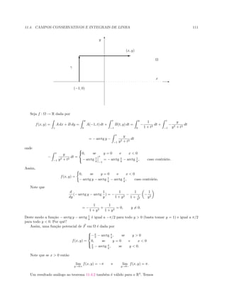 11.4. CAMPOS CONSERVATIVOS E INTEGRAIS DE LINHA 111
E
T
ΩT
E
(x, y)
(−1, 0)
γ
x
y
Seja f : Ω → R dada por
f(x, y) =
γ
A dx + B dy =
y
0
A(−1, t) dt +
x
−1
B(t, y) dt =
y
0
−
1
1 + t2
dt +
x
−1
−
y
y2 + t2
dt
= − arctg y −
x
−1
y
y2 + t2
dt
onde
−
x
−1
y
y2 + t2
dt =



0, se y = 0 e x  0
− arctg t
y
x
−1
= − arctg x
y − arctg 1
y , caso contr´ario.
Assim,
f(x, y) =
0, se y = 0 e x  0
− arctg y − arctg 1
y − arctg x
y , caso contr´ario.
Note que
d
dy
(− arctg y − arctg
1
y
) = −
1
1 + y2
−
1
1 + 1
y2
−
1
y2
= −
1
1 + y2
+
1
1 + y2
= 0, y = 0.
Deste modo a fun¸c˜ao − arctg y − arctg 1
y ´e igual a −π/2 para todo y  0 (basta tomar y = 1) e igual a π/2
para todo y  0. Por quˆe?
Assim, uma fun¸c˜ao potencial de F em Ω ´e dada por
f(x, y) =



−π
2 − arctg x
y , se y  0
0, se y = 0 e x  0
π
2 − arctg x
y , se y  0.
Note que se x  0 ent˜ao
lim
y→0+
f(x, y) = −π e lim
y→0−
f(x, y) = π.
Um resultado an´alogo ao teorema 11.4.2 tamb´em ´e v´alido para o R3
. Temos
 