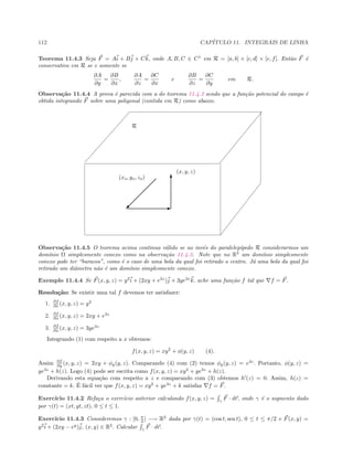 112 CAP´ITULO 11. INTEGRAIS DE LINHA
Teorema 11.4.3 Seja F = Ai + Bj + Ck, onde A, B, C ∈ C1
em R = [a, b] × [c, d] × [e, f]. Ent˜ao F ´e
conservativo em R se e somente se
∂A
∂y
=
∂B
∂x
,
∂A
∂z
=
∂C
∂x
e
∂B
∂z
=
∂C
∂y
em R.
Observa¸c˜ao 11.4.4 A prova ´e parecida com a do teorema 11.4.2 sendo que a fun¸c˜ao potencial do campo ´e
obtida integrando F sobre uma poligonal (contida em R) como abaixo.
R
© E
T(xo, yo, zo)
(x, y, z)
Observa¸c˜ao 11.4.5 O teorema acima continua v´alido se ao inv´es do paralelep´ıpedo R considerarmos um
dom´ınio Ω simplesmente conexo como na observa¸c˜ao 11.4.3. Note que no R3
um dom´ınio simplesmente
conexo pode ter “buracos”, como ´e o caso de uma bola da qual foi retirado o centro. J´a uma bola da qual foi
retirado um diˆametro n˜ao ´e um dom´ınio simplesmente conexo.
Exemplo 11.4.4 Se F(x, y, z) = y2
i + (2xy + e3z
)j + 3ye3z
k, ache uma fun¸c˜ao f tal que f = F.
Resolu¸c˜ao: Se existir uma tal f devemos ter satisfazer:
1. ∂f
∂x (x, y, z) = y2
2. ∂f
∂x (x, y, z) = 2xy + e3z
3. ∂f
∂x (x, y, z) = 3ye3z
Integrando (1) com respeito a x obtemos:
f(x, y, z) = xy2
+ φ(y, z) (4).
Assim ∂f
∂y (x, y, z) = 2xy + φy(y, z). Comparando (4) com (2) temos φy(y, z) = e3z
. Portanto, φ(y, z) =
ye3z
+ h(z). Logo (4) pode ser escrita como f(x, y, z) = xy2
+ ye3z
+ h(z).
Derivando esta equa¸c˜ao com respeito a z e comparando com (3) obtemos h (z) = 0. Assim, h(z) =
constante = k. ´E f´acil ver que f(x, y, z) = xy2
+ ye3z
+ k satisfaz f = F.
Exerc´ıcio 11.4.2 Refa¸ca o exerc´ıcio anterior calculando f(x, y, z) = γ
F · dr, onde γ ´e o segmento dado
por γ(t) = (xt, yt, zt), 0 ≤ t ≤ 1.
Exerc´ıcio 11.4.3 Consideremos γ : [0, π
2 ] −→ R2
dada por γ(t) = (cos t, sen t), 0 ≤ t ≤ π/2 e F(x, y) =
y2
i + (2xy − ey
)j, (x, y) ∈ R2
. Calcular γ
F · dr.
 
