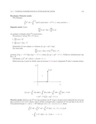 11.4. CAMPOS CONSERVATIVOS E INTEGRAIS DE LINHA 113
Resolu¸c˜ao: Primeiro modo:
Pela deﬁni¸c˜ao
γ
F · dr =
π/2
0
(sen2
t, 2 cos t sen t − esen t
) · (− sen t, cos t) dt = · · ·
Segundo modo: Como
∂A
∂y
(x, y) = 2y =
∂B
∂x
(x, y)
em qualquer retˆangulo ent˜ao F ´e conservativo.
Procuremos f tal que f = F, isto ´e,
1. ∂f
∂x (x, y) = y2
2. ∂f
∂y (x, y) = 2xy − ey
Integrando (1) com rela¸c˜ao a x obtemos f(x, y) = xy2
+ φ(y).
Por outro lado
∂f
∂y
(x, y) = 2xy + φ (y)
(2)
= 2xy − ey
,
portanto φ (y) = −ey
e logo φ(y) = −ey
+ c, assim f(x, y) = xy2
− ey
+ c. Veriﬁca-se imediatamente que
f = F.
Calculando, γ
F · dr = f(0, 1) − f(1, 0) = 1 − e.
Observemos que f pode ser obtida como no teorema 11.4.2, isto ´e, integrando F sobre o caminho abaixo.
E
T
(x, y)
x
y
E
T
γ
f(x, y) =
x
0
A(t, 0)dt +
y
0
B(x, t)dt =
x
0
0 dt +
y
0
(2xt − et
) dt
= (xt2
− et
)|t=y
t=0 = xy2
− ey
+ 1.
Terceiro modo: Sabemos que F ´e do tipo gradiente em R2
. Logo a integral acima independe da curva que
liga os pontos (1, 0) e (0, 1). Assim, vamos calcular a integral sobre o segmento de reta que liga (1, 0) a (0, 1).
Uma parametriza¸c˜ao ´e γ : [0, 1] −→ R2
dada por γ(t) = (1 − t, t), 0 ≤ t ≤ 1. Assim
γ
F · dr =
˜γ
F · dr =
1
0
(t2
, 2t(1 − t) − et
) · (−1, 1) dt
=
1
0
(−t2
+ 2t(1 − t) − et
) dt = · · · = 1 − e.
 