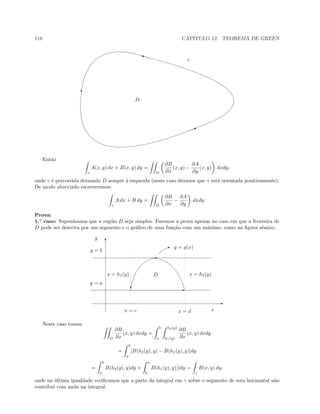 116 CAP´ITULO 12. TEOREMA DE GREEN
I
y
c
D
γ
Ent˜ao
γ
A(x, y) dx + B(x, y) dy =
D
∂B
∂x
(x, y) −
∂A
∂y
(x, y) dxdy.
onde γ ´e percorrida deixando D sempre `a esquerda (neste caso diremos que γ est´a orientada positivamente).
De modo abreviado escreveremos:
γ
A dx + B dy =
D
∂B
∂x
−
∂A
∂y
dxdy.
Prova:
1.o
caso: Suponhamos que a regi˜ao D seja simples. Faremos a prova apenas no caso em que a fronteira de
D pode ser descrita por um segmento e o gr´aﬁco de uma fun¸c˜ao com um m´aximo, como na ﬁgura abaixo.
T
E
'
c E
y = b
y = a
x = h1(y) x = h2(y)
y
x
D
E y = g(x)
x = c x = d
Neste caso temos:
D
∂B
∂x
(x, y) dxdy =
b
a
h2(y)
h1(y)
∂B
∂x
(x, y) dxdy
=
b
a
[B(h2(y), y) − B(h1(y), y)]dy
=
b
a
B(h2(y), y)dy +
a
b
B(h1(y), y))]dy =
γ
B(x, y) dy,
onde na ´ultima igualdade veriﬁcamos que a parte da integral em γ sobre o segmento de reta horizontal n˜ao
contribui com nada na integral.
 