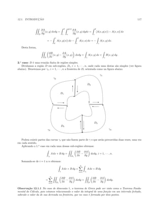 12.1. INTRODUC¸ ˜AO 117
D
∂A
∂y
(x, y) dxdy =
d
c
g(x)
a
∂A
∂y
(x, y) dydx =
d
c
[A(x, g(x)) − A(x, a)] dx
= −
c
d
A(x, g(x)) dx −
d
c
A(x, a) dx = −
γ
A(x, y) dx.
Desta forma,
D
∂B
∂x
(x, y) −
∂A
∂y
(x, y) dxdy =
γ
A(x, y) dx +
γ
B(x, y) dy.
2.o
caso: D ´e uma reuni˜ao ﬁnita de regi˜oes simples.
Dividamos a regi˜ao D em sub-regi˜oes, Di, i = 1, · · · , n, onde cada uma destas s˜ao simples (ver ﬁgura
abaixo). Denotemos por γi, i = 1, · · · , n a fronteira de Di orientada como na ﬁgura abaixo.
…
X
T
%
E
c
‰

.......................................................
.................................................................
.....................................................
.....................................................................
D1
D2
D3
D4
E
'
T
c
E
'
c
T
γ1
γ2
γ3 γ4
Podem existir partes das curvas γi que n˜ao fazem parte de γ e que ser˜ao percorridas duas vezes, uma vez
em cada sentido.
Aplicando o 1.o
caso em cada uma dessas sub-regi˜oes obtemos:
γi
A dx + B dy =
Di
∂B
∂x
−
∂A
∂y
dxdy, i = 1, · · · , n.
Somando-se de i = 1 a n obtemos:
γ
A dx + B dy =
n
i=1 γi
A dx + B dy
=
n
i=1 Di
∂B
∂x
−
∂A
∂y
dxdy =
D
∂B
∂x
−
∂A
∂y
dxdy.
Observa¸c˜ao 12.1.1 No caso de dimens˜ao 1, o teorema de Green pode ser visto como o Teorema Funda-
mental do C´alculo, pois estamos relacionando o valor da integral de uma fun¸c˜ao em um intervalo fechado,
sabendo o valor da de sua derivada na fronteira, que no caso ´e formada por dois pontos.
 