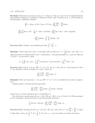 12.2. APLICAC¸ ˜AO 119
Resolu¸c˜ao: Observemos que neste caso A(x, y) = 1+10xy+y2
, B(x, y) = 6xy+5x2
e D a regi˜ao delimitada
pelo quadrado satisfazem as condi¸c˜oes do Teorema de Green, onde a fronteira de D, γ, est´a orientada no
sentido positivo. Aplicando-o obtemos:
γ
(1 + 10xy + y2
) dx + (6xy + 5x2
) dy =
D
[
∂B
∂x
−
∂A
∂y
]dxdy =
D
[
∂
∂x
(6xy + 5x2
) −
∂
∂y
(1 + 10xy + y2
)]dxdy =
D
[(6y + 10x) − (10x + 2y)]dxdy
=
D
4ydxdy =
a
0
a
0
4ydxdy = 2a3
.
Exerc´ıcio 12.2.3 Calcular a ´area limitada pela elipse
x2
a2
+
y2
b2
= 1.
Resolu¸c˜ao: Vimos acima que a ´area, A, da regi˜ao pode ser dada por: A =
1
2 γ
x dy − y dx, onde γ ´e a
elipse percorrida no sentido positivo (isto ´e, anti-hor´ario). Uma parametriza¸c˜ao de γ pode ser dada por
t ∈ [0, 2π] → (a cos t, b sen t). Assim,
A =
1
2 γ
x dy − y dx =
1
2
2π
0
(a cos tb cos t + b sen ta sen t)dt =
1
2
2π
0
ab dt = πab.
Exerc´ıcio 12.2.4 Seja D = {(x, y) ∈ IR2
: x2
+ y2
≤ 1}, A(x, y) = A(r), B(x, y) = B(r) fun¸c˜oes de classe
C1
que dependem somente da distˆancia `a origem. Mostre que
D
∂B
∂x
−
∂A
∂y
dxdy = 0.
Resolu¸c˜ao: Neste caso temos que γ = {(x, y) ∈ IR2
: x2
+ y2
= 1} ´e a circunferˆencia de centro na origem e
raio 1.
Podemos aplicar o Teorema de Green para obter:
D
∂B
∂x
−
∂A
∂y
dxdy =
γ
A(1)dx + B(1)dy
(observe que A e B s˜ao constantes sobre a circunferˆencia γ).
Por outro lado se considerarmos ¯A(x, y) = A(1) e ¯B(x, y) = B(1), (x, y) ∈ D (isto ´e, ¯A e ¯B s˜ao constantes
em D) e aplicando o Teorema de Green a estas duas fun¸c˜oes obteremos:
γ
A(1) dx + B(1) dy =
D
∂ ¯B
∂x
−
∂ ¯A
∂y
dxdy = 0.
Exerc´ıcio 12.2.5 Consideremos F(x, y) = A(x, y)i + B(x, y)j, onde A, B ∈ C1
com
∂B
∂x
=
∂A
∂y
na regi˜ao
S dada abaixo. Prove que
γ1
F · dr =
γ2
F · dr, onde γ1 e γ2 s˜ao percorridas no sentido anti-hor´ario.
 