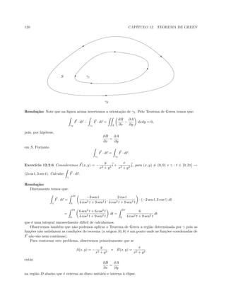 120 CAP´ITULO 12. TEOREMA DE GREEN
E
}
%
E

'
TS γ1
γ2
Resolu¸c˜ao: Note que na ﬁgura acima invertemos a orienta¸c˜ao de γ1. Pelo Teorema de Green temos que:
γ2
F · dr −
γ1
F · dr =
S
∂B
∂x
−
∂A
∂y
dxdy = 0,
pois, por hip´otese,
∂B
∂x
=
∂A
∂y
em S. Portanto
γ1
F · dr =
γ2
F · dr.
Exerc´ıcio 12.2.6 Consideremos F(x, y) = −
y
x2 + y2
i +
x
x2 + y2
j, para (x, y) = (0, 0) e γ : t ∈ [0, 2π] →
(2 cos t, 3 sen t). Calcular
γ
F · dr.
Resolu¸c˜ao:
Diretamente temos que:
γ
F · dr =
2π
0
−3 sen t
4 cos2 t + 9 sen2 t
,
2 cos t
4 cos2 t + 9 sen2 t
· (−2 sen t, 3 cos t) dt
=
2π
0
6 sen2
t + 6 cos2
t
4 cos2 t + 9 sen2 t
dt =
2π
0
6
4 cos2 t + 9 sen2 t
dt
que ´e uma integral razoavelmente dif´ıcil de calcularmos.
Observemos tamb´em que n˜ao podemos aplicar o Teorema de Green a regi˜ao determinada por γ pois as
fun¸c˜oes n˜ao satisfazem as condi¸c˜oes do teorema (a origem (0, 0) ´e um ponto onde as fun¸c˜oes coordenadas de
F n˜ao s˜ao nem cont´ınuas).
Para contornar este problema, observemos primeiramente que se
A(x, y) = −
y
x2 + y2
e B(x, y) =
x
x2 + y2
ent˜ao
∂B
∂x
=
∂A
∂y
na regi˜ao D abaixo que ´e externa ao disco unit´ario e interna `a elipse.
 