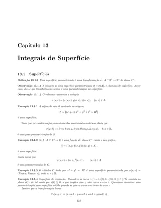 Cap´ıtulo 13
Integrais de Superf´ıcie
13.1 Superf´ıcies
Deﬁni¸c˜ao 13.1.1 Uma superf´ıcie parametrizada ´e uma transforma¸c˜ao σ : A ⊂ R2
→ R3
de classe C1
.
Observa¸c˜ao 13.1.1 A imagem de uma superf´ıcie parametrizada, S = σ(A), ´e chamada de superf´ıcie. Neste
caso, diz-se que transforma¸c˜ao acima ´e uma parametriza¸c˜ao da superf´ıcie.
Observa¸c˜ao 13.1.2 Geralmente usaremos a nota¸c˜ao
σ(u, v) = (x(u, v), y(u, v), z(u, v)), (u, v) ∈ A.
Exemplo 13.1.1 A esfera de raio R centrada na origem,
S = {(x, y, z); x2
+ y2
+ z2
= R2
}
´e uma superf´ıcie.
Note que, a transforma¸c˜ao proveniente das coordenadas esf´ericas, dada por
σ(ϕ, θ) = (R cos θ sen ϕ, R sen θ sen ϕ, R cos ϕ), θ, ϕ ∈ R,
´e uma para parametriza¸c˜ao de S.
Exemplo 13.1.2 Se f : A ⊂ R2
→ R ´e uma fun¸c˜ao de classe C1
ent˜ao o seu gr´aﬁco,
G = {(x, y, f(x, y)); (x, y) ∈ A},
´e uma superf´ıcie.
Basta notar que
σ(u, v) = (u, v, f(u, v)), (u, v) ∈ A
´e uma parametriza¸c˜ao de G.
Exemplo 13.1.3 O cilindro C dado por x2
+ y2
= R2
´e uma superf´ıcie parametrizada por σ(u, v) =
(R cos u, R sen u, v), onde u, v ∈ R.
Exemplo 13.1.4 Superf´ıcie de revolu¸c˜ao. Considere a curva γ(t) = (x(t), 0, z(t)), 0 ≤ t ≤ 2π contida no
plano xOz de tal modo que x(t) ≥ 0, o que implica que γ n˜ao cruza o eixo z. Queremos encontrar uma
parametriza¸c˜ao para superf´ıcie obtida quando se gira a curva em torno do eixo z.
Lembre que a transforma¸c˜ao linear
Tθ(x, y, z) = (x cos θ − y sen θ, x sen θ + y cos θ, z)
123
 