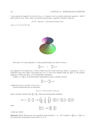124 CAP´ITULO 13. INTEGRAIS DE SUPERF´ICIE
´e uma rota¸c˜ao de ˆangulo θ em torno do eixo z. A rota¸c˜ao se d´a no sentido anti-hor´ario quando se “olha”o
plano xOy de cima. Deste modo, uma parametriza¸c˜ao para a superf´ıcie desejada ´e dada por
σ(t, θ) = Tθ(γ(t)) = (x(t) cos θ, x(t) sen θ, z(t)),
com a ≤ t ≤ b e 0 ≤ θ ≤ 2π.
Note que se S ´e uma superf´ıcie e σ uma parametriza¸c˜ao sua, ent˜ao os vetores
∂σ
∂u
(u, v) e
∂σ
∂v
(u, v)
s˜ao tangentes a S no ponto σ(u, v). Para veriﬁcar este fato, basta notar que, ﬁxado v, a fun¸c˜ao u → σ(u, v)
representa uma curva sobre S que passa por σ(u, v) e tem vetor tangente dado por ∂σ
∂u (u, v). De maneira
an´aloga se veriﬁca que ∂σ
∂v (u, v) tem propriedade semelhante.
Se ∂σ
∂u (u, v) e ∂σ
∂v (u, v) s˜ao linearmente independentes ent˜ao o produto vetorial
∂σ
∂v
(u, v) ∧
∂σ
∂u
(u, v)
´e diferente de zero e normal a S em σ(u, v).
Conv´em lembrarmos que se colocarmos
σ(u, v) = (x(u, v), y(u, v), z(u, v))
ent˜ao o produto vetorial entre ∂σ
∂u e ∂σ
∂v ´e dado pelo determinante simb´olico
N(u, v) =
∂σ
∂u
∧
∂σ
∂v
= det


i j k
∂x
∂u
∂y
∂u
∂z
∂u
∂x
∂v
∂y
∂v
∂z
∂v

 =
∂(y, z)
∂(u, v)
i +
∂(z, x)
∂(u, v)
j +
∂(x, y)
∂(u, v)
k,
onde
∂(y, z)
∂(u, v)
= det
∂y
∂u
∂z
∂u
∂y
∂v
∂z
∂v
e assim por diante.
Deﬁni¸c˜ao 13.1.2 Dizemos que uma superf´ıcie parametrizada σ : A → R3
´e regular se ∂σ
∂u (u, v) e ∂σ
∂v (u, v)
s˜ao linearmente independentes para todo (u, v) ∈ A.
 