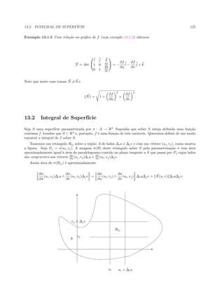 13.2. INTEGRAL DE SUPERF´ICIE 125
Exemplo 13.1.5 Com rela¸c˜ao ao gr´aﬁco de f (veja exemplo 13.1.2) obtemos
N = det


i j k
1 0 ∂f
∂u
0 1 ∂f
∂v

 = −
∂f
∂u
i −
∂f
∂v
j + k.
Note que neste caso temos N = 0 e
N = 1 +
∂f
∂u
2
+
∂f
∂v
2
.
13.2 Integral de Superf´ıcie
Seja S uma superf´ıcie parametrizada por σ : A → R3
. Suponha que sobre S esteja deﬁnida uma fun¸c˜ao
cont´ınua f. Lembre que S ⊂ R3
e, portanto, f ´e uma fun¸c˜ao de trˆes vari´aveis. Queremos deﬁnir de um modo
razo´avel a integral de f sobre S.
Tomemos um retˆangulo Rij sobre a regi˜ao A de lados ∆iu e ∆jv e com um v´ertice (ui, vj), como mostra
a ﬁgura. Seja Po = σ(ui, vj). A imagem σ(R) deste retˆangulo sobre S pela parametriza¸c˜ao σ tem ´area
aproximadamente igual `a ´area do paralelogramo contido no plano tangente a S que passa por Po cujos lados
s˜ao congruentes aos vetores ∂σ
∂u (ui, vj)∆iu e ∂σ
∂v (ui, vj)∆jv.
Assim ´area de σ(Rij) ´e aproximadamente
∂σ
∂u
(ui, vj)∆iu ∧
∂σ
∂v
(ui, vj)∆jv =
∂σ
∂u
(ui, vj) ∧
∂σ
∂v
(ui, vj) ∆iu∆jv = N(u, v) ∆iu∆jv.
ui
Rij
ui + ∆iu
vj
vj + ∆jv
A
T
E
 