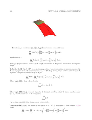126 CAP´ITULO 13. INTEGRAIS DE SUPERF´ICIE
Desta forma, se escolhermos (ui, vj) ∈ Rij podemos formar a soma de Riemann
i,j
f(σ(ui, vj))
∂σ
∂u
(ui, vj) ∧
∂σ
∂v
(ui, vj) ∆iu∆jv
a qual converge a
A
f(σ(u, v))
∂σ
∂u
(ui, vj) ∧
∂σ
∂v
(ui, vj) dudv,
desde que f seja cont´ınua e limitada em S = σ(A) e a fronteira de A seja uma reuni˜ao ﬁnita de conjuntos
suaves.
Deﬁni¸c˜ao 13.2.1 Seja A ⊂ R2
um conjunto cuja fronteira ´e uma reuni˜ao ﬁnita de conjuntos suaves. Seja
S uma superf´ıcie dada pela parametriza¸c˜ao σ : A → R3
. Se f ´e uma fun¸c˜ao cont´ınua e limitada em S,
deﬁnimos a integral de superf´ıcie de f em S por
S
f dS =
A
f(σ(u, v))
∂σ
∂u
(ui, vj) ∧
∂σ
∂v
(ui, vj) dudv.
Observa¸c˜ao 13.2.1 Se f = 1 em S ent˜ao
S
dS = ´area de S.
Observa¸c˜ao 13.2.2 Se f representa algum tipo de densidade superﬁcial sobre S de alguma grandeza escalar
(p. ex., densidade de massa ou de carga) ent˜ao
S
f dS
representa a quantidade total desta grandeza sobre sobre S.
Observa¸c˜ao 13.2.3 Se S ´e o gr´aﬁco de uma fun¸c˜ao g : A ⊂ R2
→ R de classe C1
(veja exemplo 13.1.2)
ent˜ao
S
f dS =
A
f(u, v, g(u, v)) 1 +
∂g
∂u
(u, v)
2
+
∂g
∂v
(u, v)
2
dudv.
 