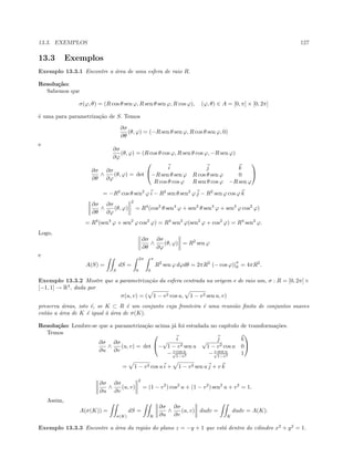 13.3. EXEMPLOS 127
13.3 Exemplos
Exemplo 13.3.1 Encontre a ´area de uma esfera de raio R.
Resolu¸c˜ao:
Sabemos que
σ(ϕ, θ) = (R cos θ sen ϕ, R sen θ sen ϕ, R cos ϕ), (ϕ, θ) ∈ A = [0, π] × [0, 2π]
´e uma para parametriza¸c˜ao de S. Temos
∂σ
∂θ
(θ, ϕ) = (−R sen θ sen ϕ, R cos θ sen ϕ, 0)
e
∂σ
∂ϕ
(θ, ϕ) = (R cos θ cos ϕ, R sen θ cos ϕ, −R sen ϕ)
∂σ
∂θ
∧
∂σ
∂ϕ
(θ, ϕ) = det


i j k
−R sen θ sen ϕ R cos θ sen ϕ 0
R cos θ cos ϕ R sen θ cos ϕ −R sen ϕ


= −R2
cos θ sen2
ϕ i − R2
sen θ sen2
ϕ j − R2
sen ϕ cos ϕ k
∂σ
∂θ
∧
∂σ
∂ϕ
(θ, ϕ)
2
= R4
(cos2
θ sen4
ϕ + sen2
θ sen4
ϕ + sen2
ϕ cos2
ϕ)
= R4
(sen4
ϕ + sen2
ϕ cos2
ϕ) = R4
sen2
ϕ(sen2
ϕ + cos2
ϕ) = R4
sen2
ϕ.
Logo,
∂σ
∂θ
∧
∂σ
∂ϕ
(θ, ϕ) = R2
sen ϕ
e
A(S) =
S
dS =
2π
0
π
0
R2
sen ϕ dϕdθ = 2πR2
(− cos ϕ)|
π
0 = 4πR2
.
Exemplo 13.3.2 Mostre que a parametriza¸c˜ao da esfera centrada na origem e de raio um, σ : R = [0, 2π]×
[−1, 1] → R3
, dada por
σ(u, v) = ( 1 − v2 cos u, 1 − v2 sen u, v)
preserva ´areas, isto ´e, se K ⊂ R ´e um conjunto cuja fronteira ´e uma reuni˜ao ﬁnita de conjuntos suaves
ent˜ao a ´area de K ´e igual `a ´area de σ(K).
Resolu¸c˜ao: Lembre-se que a parametriza¸c˜ao acima j´a foi estudada no cap´ıtulo de transforma¸c˜oes.
Temos
∂σ
∂u
∧
∂σ
∂v
(u, v) = det


i j k
−
√
1 − v2 sen u
√
1 − v2 cos u 0
− v cos u√
1−v2
− v sen u√
1−v2
1


= 1 − v2 cos u i + 1 − v2 sen u j + v k
∂σ
∂u
∧
∂σ
∂v
(u, v)
2
= (1 − v2
) cos2
u + (1 − v2
) sen2
u + v2
= 1.
Assim,
A(σ(K)) =
σ(K)
dS =
K
∂σ
∂u
∧
∂σ
∂v
(u, v) dudv =
K
dudv = A(K).
Exemplo 13.3.3 Encontre a ´area da regi˜ao do plano z = −y + 1 que est´a dentro do cilindro x2
+ y2
= 1.
 