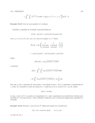 13.3. EXEMPLOS 129
=
2π
0
1
0
r2 + 1 r dr dθ = { fa¸ca u = r2
+ 1 · · · } =
2π
3
[2
√
2 − 1].
Exemplo 13.3.5 ´Area de uma superf´ıcie de revolu¸c˜ao.
Considere a superf´ıcie de revolu¸c˜ao S parametrizada por
σ(t, θ) = Tθ(γ(t)) = (x(t) cos θ, x(t) sen θ, z(t)),
com a ≤ t ≤ b e 0 ≤ θ ≤ 2π, x(t) ≥ 0, como no exemplo 13.1.4. Temos
N(t, θ) = det


i j k
x (t) cos θ x (t) sen θ z (t)
−x(t) sen θ x(t) cos θ 0


= −x(t)z (t) cos θ i − x(t)z (t) sen θ j + x(t)x (t) k.
Assim,
N(t, θ) = x(t) (x (t))2 + (z (t))2
e, portanto,
A(S) =
2π
0
b
a
x(t) (x (t))2 + (z (t))2 dθdt
= 2π
b
a
x(t) (x (t))2 + (z (t))2 dt = 2π
γ
xds.
Note que γ
xds ´e o momento da curva plana γ com rela¸c˜ao ao eixo z. Se (γ) representa o comprimento de
γ, ent˜ao, se o centr´oide (o centro de massa) de γ, ´e dado por (¯x, 0, ¯z), temos (γ)¯x = γ
xds. Assim,
A(S) = (γ)2π¯x,
ou seja, a ´area de S ´e o produto do comprimento de γ pelo comprimento da circunferˆencia descrita pelo
centr´oide de γ ao redor do eixo z. Este resultado ´e conhecido como o teorema de Pappus para superf´ıcies de
revolu¸c˜ao.
Exemplo 13.3.6 Encontre a ´area do toro T2
obtido pela rota¸c˜ao da circunferˆencia
γ(t) = (b + a cos t, 0, a sen t), 0 ≤ t ≤ 2π
ao redor do eixo z.
 