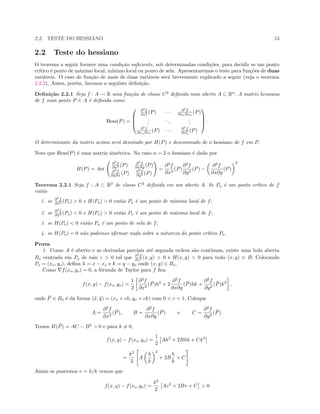 2.2. TESTE DO HESSIANO 13
2.2 Teste do hessiano
O teorema a seguir fornece uma condi¸c˜ao suﬁciente, sob determinadas condi¸c˜oes, para decidir se um ponto
cr´ıtico ´e ponto de m´aximo local, m´ınimo local ou ponto de sela. Apresentaremos o teste para fun¸c˜oes de duas
vari´aveis. O caso de fun¸c˜ao de mais de duas vari´aveis ser´a brevemente explicado a seguir (veja o teorema
2.2.2). Antes, por´em, faremos a seguinte deﬁni¸c˜ao.
Deﬁni¸c˜ao 2.2.1 Seja f : A → R uma fun¸c˜ao de classe C2
deﬁnida num aberto A ⊂ Rn
. A matriz hessiana
de f num ponto P ∈ A ´e deﬁnida como
Hess(P) =




∂2
f
∂x2
1
(P) · · · ∂2
f
∂x1∂xn
(P)
...
...
...
∂2
f
∂xn∂x1
(P) · · · ∂2
f
∂x2
n
(P)



 .
O determinante da matriz acima ser´a denotado por H(P) e denominado de o hessiano de f em P.
Note que Hess(P) ´e uma matriz sim´etrica. No caso n = 2 o hessiano ´e dado por
H(P) = det
∂2
f
∂x2 (P) ∂2
f
∂x∂y (P)
∂2
f
∂y∂x (P) ∂2
f
∂y2 (P)
=
∂2
f
∂x2
(P)
∂2
f
∂y2
(P) −
∂2
f
∂x∂y
(P)
2
Teorema 2.2.1 Seja f : A ⊂ R2
de classe C2
deﬁnida em um aberto A. Se Po ´e um ponto cr´ıtico de f
ent˜ao
1. se ∂2
f
∂x2 (Po) > 0 e H(Po) > 0 ent˜ao Po ´e um ponto de m´ınimo local de f;
2. se ∂2
f
∂x2 (Po) < 0 e H(Po) > 0 ent˜ao Po ´e um ponto de m´aximo local de f;
3. se H(Po) < 0 ent˜ao Po ´e um ponto de sela de f;
4. se H(Po) = 0 n˜ao podemos aﬁrmar nada sobre a natureza do ponto cr´ıtico Po.
Prova
1. Como A ´e aberto e as derivadas parciais at´e segunda ordem s˜ao cont´ınuas, existe uma bola aberta
Bo centrada em Po de raio ε > 0 tal que ∂2
f
∂x2 (x, y) > 0 e H(x, y) > 0 para todo (x, y) ∈ B. Colocando
Po = (xo, yo), deﬁna h = x − xo e k = y − yo onde (x, y) ∈ Bo.
Como f(xo, yo) = 0, a f´ormula de Taylor para f ﬁca
f(x, y) − f(xo, yo) =
1
2
∂2
f
∂x2
( ¯P)h2
+ 2
∂2
f
∂x∂y
( ¯P)hk +
∂2
f
∂y2
( ¯P)k2
,
onde ¯P ∈ Bo ´e da forma (¯x, ¯y) = (xo + ch, yo + ck) com 0 < c < 1. Coloque
A =
∂2
f
∂x2
( ¯P), B =
∂2
f
∂x∂y
( ¯P) e C =
∂2
f
∂y2
( ¯P).
Temos H( ¯P) = AC − B2
> 0 e para k = 0,
f(x, y) − f(xo, yo) =
1
2
Ah2
+ 2Bhk + Ck2
=
k2
2
A
h
k
2
+ 2B
h
k
+ C .
Assim se pusermos v = h/k vemos que
f(x, y) − f(xo, yo) =
k2
2
Av2
+ 2Bv + C > 0
 