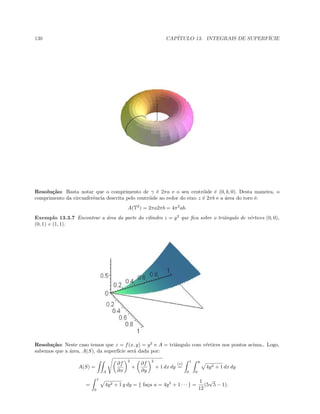 130 CAP´ITULO 13. INTEGRAIS DE SUPERF´ICIE
Resolu¸c˜ao: Basta notar que o comprimento de γ ´e 2πa e o seu centr´oide ´e (0, b, 0). Desta maneira, o
comprimento da circunferˆencia descrita pelo centr´oide ao redor do eixo z ´e 2πb e a ´area do toro ´e:
A(T2
) = 2πa2πb = 4π2
ab.
Exemplo 13.3.7 Encontrar a ´area da parte do cilindro z = y2
que ﬁca sobre o triˆangulo de v´ertices (0, 0),
(0, 1) e (1, 1).
Resolu¸c˜ao: Neste caso temos que z = f(x, y) = y2
e A = triˆangulo com v´ertices nos pontos acima,. Logo,
sabemos que a ´area, A(S), da superf´ıcie ser´a dada por:
A(S) =
A
∂f
∂x
2
+
∂f
∂y
2
+ 1 dx dy
(∗)
=
1
0
y
0
4y2 + 1 dx dy
=
1
0
4y2 + 1 y dy = { fa¸ca u = 4y2
+ 1 · · · } =
1
12
(5
√
5 − 1).
 