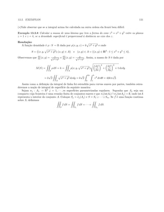 13.3. EXEMPLOS 131
(∗)Vale observar que se a integral acima for calculada na outra ordem ela ﬁcar´a bem dif´ıcil.
Exemplo 13.3.8 Calcular a massa de uma lˆamina que tem a forma do cone z2
= x2
+ y2
entre os planos
z = 1 e z = 4, se a densidade superﬁcial ´e proporcional `a distˆancia ao eixo dos z.
Resolu¸c˜ao:
A fun¸c˜ao densidade ´e ρ : S → R dada por ρ(x, y, z) = k x2 + y2 e onde
S = {(x, y, x2 + y2); (x, y) ∈ A} e (x, y) ∈ A = {(x, y) ∈ IR2
: 1 ≤ x2
+ y2
≤ 4}.
Observemos que ∂f
∂x (x, y) = x√
x2+y2
e ∂f
∂y (x, y) = y√
x2+y2
. Assim, a massa de S ´e dada por
M(S) =
S
ρ dS = k =
A
ρ(x, y, x2 + y2)
∂f
∂x
2
+
∂f
∂y
2
+ 1 dxdy
= k
√
2
A
x2 + y2 dxdy = k
√
2
2π
0
4
1
r2
drdθ = 42kπ
√
2.
Assim como a deﬁni¸c˜ao da integral de linha foi estendida para curvas suaves por partes, tamb´em esten-
deremos a no¸c˜ao de integral de superf´ıcie da seguinte maneira:
Sejam σj : Aj → R3
j = 1, · · · , m superf´ıcies parametrizadas regulares. Suponha que Aj seja um
compacto cuja fronteira ´e uma reuni˜ao ﬁnita de conjuntos suaves e que σi(intAi) ∩ σj(intAj) = ∅, onde intA
representa o interior do conjunto A. Coloque Sj = σj(Aj) e S = S1 ∪ · · · ∪ Sm. Se f ´e uma fun¸c˜ao cont´ınua
sobre S, deﬁnimos
S
f dS =
S1
f dS + · · · +
Sn
f dS.
 
