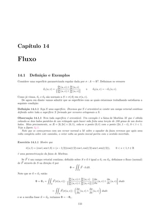 Cap´ıtulo 14
Fluxo
14.1 Deﬁni¸c˜ao e Exemplos
Considere uma superf´ıcie parametrizada regular dada por σ : A → R3
. Deﬁnimos os versores
n1(u, v) =
∂σ
∂u (u, v) ∧ ∂σ
∂v (u, v)
∂σ
∂u (u, v) ∧ ∂σ
∂v (u, v)
e n2(u, v) = −n1(u, v).
Como j´a vimos, n1 e n2 s˜ao normais a S = σ(A) em σ(u, v).
De agora em diante vamos admitir que as superf´ıcies com as quais estaremos trabalhando satisfazem a
seguinte condi¸c˜ao:
Deﬁni¸c˜ao 14.1.1 Seja S uma superf´ıcie. Dizemos que S ´e orient´avel se existir um campo vetorial cont´ınuo
deﬁnido sobre toda a superf´ıcie S formado por versores ortogonais a S.
Observa¸c˜ao 14.1.1 Nem toda superf´ıcie ´e orient´avel. Um exemplo ´e a faixa de Moebius M que ´e obtida
colando-se dois lados paralelos de um retˆangulo ap´os haver sido feita uma tor¸c˜ao de 180 graus de um destes
lados. Mais precisamente, se R = [0, 2π] × (0, 1), cola-se o ponto (0, t) com o ponto (2π, 1 − t), 0  t  1.
Veja a ﬁgura 14.1.
Note que se come¸carmos com um versor normal a M sobre o equador da faixa veremos que ap´os uma
volta completa sobre este caminho, o vetor volta ao ponto inicial por´em com o sentido invertido.
Exerc´ıcio 14.1.1 Mostre que
σ(s, t) = (cos t, sen t, 0) + (s − 1/2)(cos(t/2) cos t, cos(t/2) sen t, sen(t/2)), 0  s  1, t ∈ R
´e uma parametriza¸c˜ao da faixa de Moebius.
Se F ´e um campo vetorial cont´ınuo, deﬁnido sobre S e n ´e igual a n1 ou n2, deﬁnimos o ﬂuxo (normal)
de F atrav´es de S na dire¸c˜ao n por
Φ =
S
F · n dS.
Note que se n = n1 ent˜ao
Φ = Φ1 =
A
F(σ(u, v)) ·
∂σ
∂u (u, v) ∧ ∂σ
∂v (u, v)
∂σ
∂u (u, v) ∧ ∂σ
∂v (u, v)
∂σ
∂u
(u, v) ∧
∂σ
∂v
(u, v) dudv
=
A
F(σ(u, v)) ·
∂σ
∂u
(u, v) ∧
∂σ
∂v
(u, v) dudv
e se a escolha fosse n = n2, ter´ıamos Φ = −Φ1.
133
 