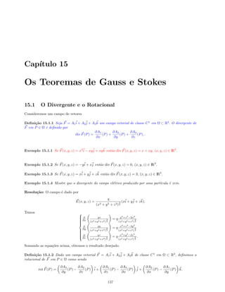 Cap´ıtulo 15
Os Teoremas de Gauss e Stokes
15.1 O Divergente e o Rotacional
Consideremos um campo de vetores
Deﬁni¸c˜ao 15.1.1 Seja F = A1i + A2j + A3k um campo vetorial de classe C1
em Ω ⊂ R3
. O divergente de
F em P ∈ Ω ´e deﬁnido por
div F(P) =
∂A1
∂x
(P) +
∂A2
∂y
(P) +
∂A3
∂z
(P), .
Exemplo 15.1.1 Se F(x, y, z) = x2
i − xyj + xyk ent˜ao div F(x, y, z) = x + xy, (x, y, z) ∈ IR3
.
Exemplo 15.1.2 Se F(x, y, z) = −yi + xj ent˜ao div F(x, y, z) = 0, (x, y, z) ∈ IR3
.
Exemplo 15.1.3 Se F(x, y, z) = xi + yj + zk ent˜ao div F(x, y, z) = 3, (x, y, z) ∈ IR3
.
Exemplo 15.1.4 Mostre que o divergente do campo el´etrico produzido por uma part´ıcula ´e zero.
Resolu¸c˜ao: O campo ´e dado por
E(x, y, z) =
q
(x2 + y2 + z2)
3
2
(xi + yj + zk).
Temos 


∂
∂x
qx
(x2+y2+z2)
3
2
= q y2
+z2
−2x2
(x2+y2+z2)
5
2
∂
∂y
qy
(x2+y2+z2)
3
2
= q x2
+z2
−2y2
(x2+y2+z2)
5
2
∂
∂z
qz
(x2+y2+z2)
3
2
= q x2
+y2
−2z2
(x2+y2+z2)
5
2
.
Somando as equa¸c˜oes acima, obtemos o resultado desejado.
Deﬁni¸c˜ao 15.1.2 Dado um campo vetorial F = A1i + A2j + A3k de classe C1
em Ω ⊂ R3
, deﬁnimos o
rotacional de F em P ∈ Ω como sendo
rot F(P) =
∂A3
∂y
(P) −
∂A2
∂z
(P) i +
∂A1
∂z
(P) −
∂A3
∂x
(P) j +
∂A2
∂x
(P) −
∂A1
∂y
(P) k.
137
 