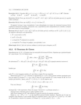 15.2. O TEOREMA DE GAUSS 139
Exerc´ıcio 15.1.1 Considere Φ(x, y, z) = x + y + z e F(x, y, z) = xi − yj + zk, (x, y, z) ∈ IR3
. Calcular:
a) (φ) b) div F c) rot F d) div(φF) e) rot(φF).
Exerc´ıcio 15.1.2 Prove que div(rot F) = 0, onde F = A1i + A2j + A3k tem derivadas parciais de segunda
ordem cont´ınuas.
Exerc´ıcio 15.1.3 Prove que rot( f) = 0 se f ´e de classe C2
.
O seguinte teorema ´e uma conseq¨uˆencia ´e uma reformula¸c˜ao em termos do rotacional teorema 12.4.3
(cap´ıtulo de Integrais de Linha), juntamente com a equivalˆencia entre independˆencia de caminho e integral
zero sobre todas as curvas fechadas.
Teorema 15.1.1 Seja F = A1i + A2j + A3k com derivadas parciais cont´ınuas em R = [a, b] × [c, d] × [e, f].
As seguintes aﬁrma¸c˜oes s˜ao equivalentes
1. F ´e conservativo em R;
2. rot F = 0 em R;
3. a integral de F independe do caminho;
4. a integral de F ao longo de qualquer curva fechada ´e zero.
Observa¸c˜ao 15.1.1 Vale um teorema an´alogo ao anterior para retˆangulos em R2
.
15.2 O Teorema de Gauss
Suponhamos que A, B, γ e D sejam como no enunciado do teorema de Green. Suponha que a parametriza¸c˜ao
de γ seja tal que γ (t) = 0. Ent˜ao temos
γ
−Bdx + A dy =
D
∂A
∂x
+
∂B
∂y
dxdy.
Se colocarmos F = −B(x, y)i + A(x, y)j e v(x, y) = A(x, y)i + B(x, y)j a equa¸c˜ao anterior tornar-se-´a
γ
F · dr =
D
div v dxdy.
Lembre que
γ
F · dr =
γ
F · Tds,
onde T ´e o vetor tangente unit´ario a Γ, que deixa a regi˜ao D `a sua esquerda.
Observemos que F · T = v · n. De fato, se denotarmos n = (a, b) o vetor normal unit´ario apontando para
fora da regi˜ao D, teremos T = (−b, a), pois T deixa D `a sua esquerda (T ´e uma rota¸c˜ao de 90o
de n no
sentido anti-hor´ario). Agora, como F = (−B, A) e v = (A, B) segue-se que
F · T = (−B, A) · (−b, a) = (Bb + Aa) = v · n.
Com isto obtemos
γ
v · n ds =
D
div v dxdy.
A integral γ
v · n ds representa o ﬂuxo do campo v atrav´es de γ na dire¸c˜ao normal a γ.
Vejamos como a f´ormula acima se aplica tamb´em no R3
.
Seja B um compacto de R3
cuja fronteira S possa ser descrita da seguinte maneira:
Sejam σj : Aj → R3
j = 1, · · · , m s˜ao superf´ıcies parametrizadas regulares. Suponha que Aj seja um
compacto cuja fronteira ´e uma reuni˜ao ﬁnita de conjuntos suaves e que σi(int Ai) ∩ σj(int Aj) = ∅, onde
int A representa o interior do conjunto A. Coloque Sj = σj(Aj) ent˜ao S = S1 ∪ · · · ∪ Sm.
 