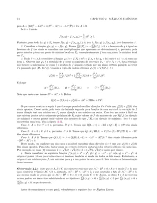 14 CAP´ITULO 2. M ´AXIMOS E M´INIMOS
pois ∆ = (2B)2
− 4AC = 4(B2
− AC) = −4H( ¯P) < 0 e A > 0.
Se k = 0 ent˜ao
f(x, y) − f(xo, yo) =
1
2
Ah2
≥ 0.
Portanto, para todo (x, y) ∈ Bo temos f(x, y) − f(xo, yo) ≥ 0, isto ´e, f(x, y) ≥ f(xo, yo). Isto demonstra 1.
2. Considere a fun¸c˜ao g(x, y) = −f(x, y). Temos ∂2
g
∂x2 (Po) = −∂2
f
∂x2 (Po) > 0 e o hessiano de g ´e igual ao
hessiano de f (os sinais se cancelam nas multiplica¸c˜oes que aparecem no determinante) e, portanto, pela
parte anterior g tem um ponto de m´ınimo local em Po; conseq¨uentemente f tem um ponto de m´aximo local
em Po.
3. Dado v = (h, k) considere a fun¸c˜ao ϕv(t) = f(Po + tv) = f(xo + ht, yo + kt) onde t ∈ (−ε, ε) como no
item 1. Observe que ϕv ´e a restri¸c˜ao de f sobre o segmento de extremos Po − εv e Po + εv. Esta restri¸c˜ao
nos fornece a informa¸c˜ao de como ´e o gr´aﬁco de f quando cortado por um plano vertical paralelo ao vetor
v e passando por (Po, f(Po)). Usando a regra da cadeia obtemos ϕv(0) = f(Po) · v e
ϕv (0) =
∂2
f
∂x2
(Po)h2
+ 2
∂2
f
∂x∂y
(Po)hk +
∂2
f
∂y2
(Po)k2
.
Coloque
A =
∂2
f
∂x2
(Po), B =
∂2
f
∂x∂y
(Po) e C =
∂2
f
∂y2
(Po.)
Note que neste caso temos B2
− AC > 0. Deﬁna
Q(v) = Q(h, k) = ϕv (0) = Ah2
+ 2Bhk + Ck2
.
O que vamos mostrar a seguir ´e que ´e sempre poss´ıvel escolher dire¸c˜oes u e v tais que ϕu(0) e ϕv (0) tˆem
sinais opostos. Desse modo, pelo teste da derivada segunda para fun¸c˜oes de uma vari´avel, a restri¸c˜ao de f
numa dire¸c˜ao ter´a um m´ınimo em Po numa dire¸c˜ao e um m´aximo na outra. Com isto em m˜aos ´e f´acil ver
que existem pontos arbitrariamente pr´oximos de Po cujos valores de f s˜ao maiores do que f(Po) (na dire¸c˜ao
de m´ınimo) e outros pontos onde valores s˜ao menores do que f(Po) (na dire¸c˜ao de m´aximo). Isto ´e o que
caracteriza uma sela. Veja a ﬁgura (2.2).
Caso 1: A = 0 e C = 0 e, portanto, B = 0. Temos que Q(1, −1) = −2B e Q(1, 1) = 2B tˆem sinais
diferentes.
Caso 2: A = 0 e C = 0 e, portanto, B = 0. Temos que Q(−C/4B, 1) = C/2 e Q(−3C/2B, 1) = −2C
tˆem sinais diferentes.
Caso 3: A = 0. Temos que Q(1, 0) = A e Q(B/A, −1) = −[B2
− AC]A−1
tˆem sinais diferentes pois
−[B2
− AC] < 0.
Deste modo, em qualquer um dos casos ´e poss´ıvel encontrar duas dire¸c˜oes u e v tais que ϕu(0) e ϕv (0)
tˆem sinais opostos. Para isto, basta tomar os versores (vetores unit´arios) dos vetores obtidos em cada caso.
Por exemplo, no caso (1) tomamos u = (
√
2/2, −
√
2/2) e u = (
√
2/2,
√
2/2) e assim por diante.
4. Basta considerar as seguintes fun¸c˜oes f(x, y) = x4
+ y4
, g(x, y) = −x4
− y4
, h(x, y) = x4
− y4
. A
origem ´e ponto cr´ıtico para todas elas e o hessiano tamb´em se anula em todos os trˆes casos. Entretanto, a
origem ´e um m´ınimo para f, um m´aximo para g e um ponto de sela para h. Isto termina a demonstra¸c˜ao
deste teorema.
Observa¸c˜ao 2.2.1 Note que se A, B e C s˜ao n´umeros reais tais que AC −B2
> 0 e A > 0 ent˜ao C > 0, pois
caso contr´ario ter´ıamos AC ≤ 0 e, portanto, AC − B2
≤ −B2
≤ 0, o que contradiz o fato de AC − B2
> 0.
Do mesmo modo se prova que se AC − B2
> 0 e A < 0 ent˜ao C < 0. Assim, os itens 1 e 2 do teorema
acima podem ser reescritos substituindo-se as hip´oteses ∂2
f
∂x2 (x, y) > 0 e ∂2
f
∂x2 (x, y) < 0 por ∂2
f
∂y2 (x, y) > 0 e
∂2
f
∂y2 (x, y) < 0, respectivamente.
Antes de enunciarmos o caso geral, relembremos o seguinte fato de ´Algebra Linear:
 