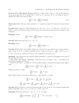 140 CAP´ITULO 15. OS TEOREMAS DE GAUSS E STOKES
Teorema 15.2.1 (Divergˆencia (Gauss)) Sejam B e S como acima. Seja nj o vetor normal unit´ario a
Sj que aponta para fora de B. Coloque n(P) = nj(P) se P ∈ σj(int Aj). Se F ´e um campo de classe C1
deﬁnido num aberto que cont´em B ent˜ao
S
F · n dS =
B
div F dxdydz. (15.1)
Observa¸c˜ao 15.2.1 Note que o lado esquerdo de 15.1 representa o ﬂuxo de F atrav´es da normal exterior
de S.
Exemplo 15.2.1 Sejam B o s´olido limitado por x2
+ y2
= 4, z = 0, z = 3 e F(x, y, z) = xi + yj + zk.
Utilizar o teorema da divergˆencia para calcular o ﬂuxo de F atrav´es da normal exterior da superf´ıcie S que
delimita B.
Resolu¸c˜ao: Temos
S
F · n dS =
B
3 dxdydz = 3vol(B) = 36π.
Exemplo 15.2.2 Idem para F(x, y, z) = −yi + xj.
Resolu¸c˜ao: Temos
S
F · n dS =
B
0 dxdydz = 0.
Exemplo 15.2.3 Seja S uma superf´ıcie fechada que ´e fronteira de uma regi˜ao B com a origem sendo um
ponto interior de B. Se o campo de quadrado inverso ´e dado por F(x, y, z) =
q
r 3
r, onde r(x, y, z) =
xi + yj + zk, prove que o ﬂuxo de F sobre S ´e 4πq, independente da forma de B.
Resolu¸c˜ao: Vale observar que n˜ao podemos aplicar diretamente o teorema da divergˆencia em B, pois F
n˜ao ´e de classe C1
em B.
Para resolver esta situa¸c˜ao, consideremos a bola E de centro na origem e raio a  0 contida em B.
Denotemos a superf´ıcie de E por S1
.
Como F ´e de classe C1
na regi˜ao B1
.
= B  E, podemos aplicar o teorema da divergˆencia nesta regi˜ao e
obter:
B1
div F dv =
S
F · n dS +
S1
F · n dS.
Sabemos que div F = 0, logo
S
F · n dS = −
S1
F · n dS.
Mas a normal exterior a S1
pode ser dada por n = − 1
r r com r = a. Assim,
S
F · n dS = −
S1
q
r 3
· r −
1
r
r dS
=
S1
q
r 4
r · r dS =
S1
q
r 2
dS =
S1
q
a2
dS =
q
a2
S1
dS = 4πq.
Exemplo 15.2.4 Comprove o teorema da divergˆencia para o caso em que B ´e um tetraedro limitado pelos
planos coordenados e por x + y + z = 1, F(x, y, z) = 3x2
i + xyj + zk.
Resolu¸c˜ao: Neste caso div F(x, y, z) = 6x + x + 1 = 7x + 1. Assim,
B
div F dxdydz =
1
0
1−x
0
1−x−y
0
(7x + 1) dz dy dx = · · · =
1
8
.
 