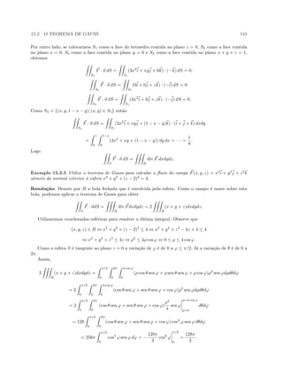 15.2. O TEOREMA DE GAUSS 141
Por outro lado, se colocarmos S1 como a face do tetraedro contida no plano z = 0, S2 como a face contida
no plano x = 0, S3 como a face contida no plano y = 0 e S4 como a face contida no plano x + y + z = 1,
obtemos
S1
F · n dS =
S1
(3x2
i + xyj + 0k) · (−k) dS = 0.
S2
F · n dS =
S1
(0i + 0j + zk) · (−i) dS = 0.
S3
F · n dS =
S1
(3x2
i + 0j + zk) · (−j) dS = 0.
Como S4 = {(x, y, 1 − x − y); (x, y) ∈ S1} ent˜ao
S4
F · n dS =
S1
(3x2
i + xyj + (1 − x − y)k) · (i + j + k) dxdy
=
1
0
1−x
0
(3x2
+ xy + (1 − x − y)) dy dx = · · · =
1
8
.
Logo
S
F · n dS =
B
div F dxdydz.
Exemplo 15.2.5 Utilize o teorema de Gauss para calcular o ﬂuxo do campo F(x, y, z) = x2
i + y2
j + z2
k
atrav´es da normal exterior `a esfera x2
+ y2
+ (z − 2)2
= 4.
Resolu¸c˜ao: Denote por B a bola fechada que ´e envolvida pela esfera. Como o campo ´e suave sobre esta
bola, podemos aplicar o teorema de Gauss para obter
S
F · ndS =
B
div Fdxdydz = 2
B
(x + y + z)dxdydz.
Utilizaremos coordenadas esf´ericas para resolver a ´ultima integral. Observe que
(x, y, z) ∈ B ⇔ x2
+ y2
+ (z − 2)2
≤ 4 ⇔ x2
+ y2
+ z2
− 4z + 4 ≤ 4
⇔ x2
+ y2
+ z2
≤ 4z ⇔ ρ2
≤ 4ρ cos ϕ ⇔ 0 ≤ ρ ≤ 4 cos ϕ.
Como a esfera S ´e tangente ao plano z = 0 a varia¸c˜ao de ϕ ´e de 0 a ϕ ≤ π/2. J´a a varia¸c˜ao de θ ´e de 0 a
2π.
Assim,
2
B
(x + y + z)dxdydz =
π/2
0
2π
0
4 cos ϕ
0
(ρ cos θ sen ϕ + ρ sen θ sen ϕ + ρ cos ϕ)ρ2
sen ϕdρdθdϕ
= 2
π/2
0
2π
0
4 cos ϕ
0
(cos θ sen ϕ + sen θ sen ϕ + cos ϕ)ρ3
sen ϕdρdθdϕ
= 2
π/2
0
2π
0
(cos θ sen ϕ + sen θ sen ϕ + cos ϕ)
ρ4
4
sen ϕ
ρ=4 cos ϕ
ρ=0
dθdϕ
= 128
π/2
0
2π
0
(cos θ sen ϕ + sen θ sen ϕ + cos ϕ) cos4
ϕ sen ϕ dθdϕ
= 256π
π/2
0
cos5
ϕ sen ϕ dϕ = −
128π
3
cos6
ϕ
π/2
0
=
128π
3
.
 