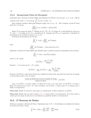 142 CAP´ITULO 15. OS TEOREMAS DE GAUSS E STOKES
15.2.1 Interpreta¸c˜ao F´ısica do Divergente
Lembremos que o Teorema do Valor M´edio para Integrais do C´alculo 1 nos diz que: se f : [a, b] → IR for
cont´ınua ent˜ao existe c ∈ (a, b) tal que
b
a
f(x) dx = f(c)(b − a).
Este resultado continua v´alido para integrais triplas, isto ´e, se g : E → IR ´e cont´ınua na bola B ent˜ao
existe P0 ∈ E tal que
B
g(x, y, z) dxdy dz = g(P0)vol(B).
Sejam F um campo de classe C1
deﬁnido em Ω ⊂ R3
e P ∈ Ω. Sejam Bε a bola fechada de centro em
P e raio ε  0 contida em Ω e Sε a superf´ıcie de Bε. Suponha que F(x, y, z) represente a velocidade de
escoamento de um a ﬂuido no ponto (x, y, z) ∈ Ω.
O Teorema da divergˆencia nos diz que
Sε
F · n dS =
Bε
div F dxdydz.
Logo
Bε
div F dxdydz = ﬂuxo para fora de Sε.
Aplicando o Teorema do Valor M´edio para Integrais para o primeiro membro da igualdade acima obtemos
Sε
F · n dS = div(F(Pε))vol(Bε),
onde Pε ∈ Bε. Assim,
div F(Pε) = Sε
F · n dS
vol(Bε)
.
Fazendo ε → 0+ temos que Pε → P e, assim,
div F(P) = lim
ε→0+
div F(Pε) = lim
ε→0+
Sε
F · n dS
vol(Bε)
.
Portanto, div F(P) ´e o valor limite do ﬂuxo por unidade de volume sobre uma esfera de centro em P, quando
o raio da esfera tende a zero, ou ainda,
volume do ﬂuido para fora por unidade de tempo
volume da esfera
= div F(P).
Logo, se div F(P)  0 ent˜ao o ﬂuido “se afasta”de P, isto ´e, P ´e uma fonte. Se div F(P)  0 ent˜ao o
ﬂuido “se aproxima”de P, isto ´e, P ´e uma sorvedouro. Se div F(P) = 0 para todo P ∈ Ω, dizemos que o
ﬂuido ´e incompress´ıvel.
Observa¸c˜ao 15.2.2 O racioc´ınio acima pode ser repetido para um ﬂuxo magn´etico ou el´etrico.
Observa¸c˜ao 15.2.3 Note que pelo exemplo 15.1.4, o campo el´etrico ´e incompress´ıvel. Do mesmo modo se
veriﬁca que um campo do tipo inverso da distˆancia ao quadrado tamb´em ´e incompress´ıvel.
15.3 O Teorema de Stokes
Voltemos a examinar o Teorema de Green. Suponhamos que A, B, γ e D satisfa¸cam as condi¸c˜oes do teorema
do teorema de Green. Temos
γ
A dx + B dy =
D
∂B
∂x
−
∂A
∂y
dxdy. (15.2)
 