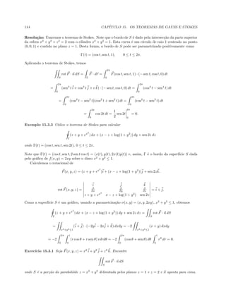 144 CAP´ITULO 15. OS TEOREMAS DE GAUSS E STOKES
Resolu¸c˜ao: Usaremos o teorema de Stokes. Note que o bordo de S ´e dado pela intersec¸c˜ao da parte superior
da esfera x2
+ y2
+ z2
= 2 com o cilindro x2
+ y2
= 1. Esta curva ´e um c´ırculo de raio 1 centrado no ponto
(0, 0, 1) e contido no plano z = 1. Desta forma, o bordo de S pode ser parametrizado positivamente como
Γ(t) = (cos t, sen t, 1), 0 ≤ t ≤ 2π.
Aplicando o teorema de Stokes, temos
S
rot F · n dS =
Γ
F · dr =
2π
0
F(cos t, sen t, 1) · (− sen t, cos t, 0) dt
=
2π
0
(sen3
t i + cos3
t j + e k) · (− sen t, cos t, 0) dt =
2π
0
(cos4
t − sen4
t) dt
=
2π
0
(cos2
t − sen2
t)(cos2
t + sen2
t) dt =
2π
0
(cos2
t − sen2
t) dt
=
2π
0
cos 2t dt =
1
2
sen 2t
2π
0
= 0.
Exemplo 15.3.3 Utilize o teorema de Stokes para calcular
Γ
(z + y + ex2
) dx + (x − z + log(1 + y2
)) dy + sen 2z dz
onde Γ(t) = (cos t, sen t, sen 2t), 0 ≤ t ≤ 2π.
Note que Γ(t) = (cos t, sen t, 2 sen t cos t) = (x(t), y(t), 2x(t)y(t)) e, assim, Γ ´e o bordo da superf´ıcie S dada
pelo gr´aﬁco de f(x, y) = 2xy sobre o disco x2
+ y2
≤ 1.
Calculemos o rotacional de
F(x, y, z) = (z + y + ex2
)i + (x − z + log(1 + y2
))j + sen 2zk.
rot F(x, y, z) =
i j k
∂
∂x
∂
∂y
∂
∂z
z + y + ex2
x − z + log(1 + y2
) sen 2z
= i + j.
Como a superf´ıcie S ´e um gr´aﬁco, usando a parametriza¸c˜ao σ(x, y) = (x, y, 2xy), x2
+ y2
≤ 1, obtemos
Γ
(z + y + ex2
) dx + (x − z + log(1 + y2
)) dy + sen 2z dz =
S
rot F · n dS
=
x2+y2≤1
(i + j) · (−2yi − 2xj + k) dxdy = −2
x2+y2≤1
(x + y) dxdy
= −2
2π
0
1
0
(r cos θ + r sen θ) rdrdθ = −2
2π
0
(cos θ + sen θ) dθ
1
0
r2
dr = 0.
Exerc´ıcio 15.3.1 Seja F(x, y, z) = x2
i + y2
j + z2
k. Encontre
S
rot F · n dS
onde S ´e a por¸c˜ao do parabol´oide z = x2
+ y2
delimitada pelos planos z = 1 e z = 2 e n aponta para cima.
 